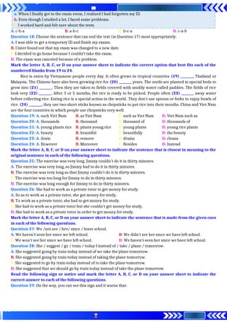 a. When I finally got to the exam room, I realized I had forgotten my ID.
b. Even though I studied a lot, I faced some problems.
c. I worked hard and felt sure about the tests.
A. c-b-a B. a-b-c C. b-c-a D. c-a-b
Question 18: Choose the sentence that can end the text (in Question 17) most appropriately.
A. I was able to get a temporary ID and finish my exams.
B. I later found out that my exam was changed to a new date.
C. I decided to go home because I couldn’t take the exam.
D. The exam was canceled because of a problem.
Mark the letter A, B, C, or D on your answer sheet to indicate the correct option that best fits each of the
numbered blanks from 19 to 24.
Rice is eaten by Vietnamese people every day. It often grows in tropical countries (19) ________, Thailand or
Malaysia. The Chinese have also been growing rice for (20) ________ years. The seeds are planted in special beds to
grow into (21) ________. Then they are taken to fields covered with muddy water called paddies. The fields of rice
look very (22) ________. After 3 or 5 months, the rice is ready to be picked. People often (23) ________ away water
before collecting rice. Eating rice is a special action in the world. They don't use spoons or forks to enjoy bowls of
rice. (24) ________, they use two short sticks known as chopsticks to put rice into their mouths. China and Viet Nam
are the four countries in which people use chopsticks very well.
Question 19: A. such Viet Nam B. as Viet Nam C. such as Viet Nam D. Viet Nam such as
Question 20: A. thousands B. thousand C. thousand of D. thousands of
Question 21: A. young plants rice B. plants young rice C. young plants D. young rice plants
Question 22: A. beauty B. beautiful C. beautifully D. the beauty
Question 23: A. drain B. remove C. drains D. cleans
Question 24: A. However B. Moreover C. Besides D. Instead
Mark the letter A, B, C, or D on your answer sheet to indicate the sentence that is closest in meaning to the
original sentence in each of the following questions.
Question 25: The exercise was very long. Jimmy couldn't do it in thirty minutes.
A. The exercise was very long, so Jimmy had to do it in thirty minutes.
B. The exercise was very long so that Jimmy couldn't do it in thirty minutes.
C. The exercise was too long for Jimmy to do in thirty minutes.
D. The exercise was long enough for Jimmy to do in thirty minutes.
Question 26: She had to work as a private tutor to get money for study.
A. So as to work as a private tutor, she got money for study.
B. To work as a private tutor, she had to get money for study.
C. She had to work as a private tutor but she couldn't get money for study.
D. She had to work as a private tutor in order to get money for study.
Mark the letter A, B, C, or D on your answer sheet to indicate the sentence that is made from the given cues
in each of the following questions.
Question 27: We /not see / her/ since / leave school.
A. We haven't seen her since we left school. B. We didn't see her since we have left school.
C. We won't see her since we have left school. D. We haven't seen her since we have left school.
Question 28: She / suggest / go / train / today I instead of / take / plane / tomorrow.
A. She suggested going by train today instead of we take the plane tomorrow.
B. She suggested going by train today instead of taking the plane tomorrow.
C. She suggested to go by train today instead of to take the plane tomorrow.
D. She suggested that we should go by train today instead of take the plane tomorrow.
Read the following sign or notice and mark the letter A, B, C, or D on your answer sheet to indicate the
correct answer to each of the following questions.
Question 29: On the way, you can see this sign and it warns that:
 