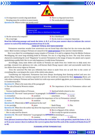 A. It’s important to avoid a big sand ahead. B. There is a big sand near here.
C. Keeping away the workers is unnecessary. D. The work ahead is dangerous.
Question 30: Where is this text mostly seen?
A. On the screen of a computer B. On a blackboard
C. On a road sign D. On the desk in a computer classroom
Read the following passage and mark the letter A, B, C, or D on your answer sheet to indicate the correct
answer to each of the following questions from 31 to 36.
FOOD OF TYPICAL WET RICE COUNTRY
Vietnamese sometime wonder how westerners can eat bread days after days but the vice-versa also holds
water. Most tourists coming to Vietnam are amazed at the omni-presence of rice and rice-related dishes.
Rice is an object for worshipping in many temples of Vietnam. It is said to originate from the Mother Godness
Worshipping, the most long–standing belief in Vietnam. Yes rice is a big thing out here. The very first written
characters constituting the word “Happiness” in ancient Vietnamese is the image of many rice plants and a square
symbolizing a paddy field. Rice is not only happiness, it really forms Vietnamese.
Accordingly, many main dishes and snacks in Vietnam are made from rice: boiled rice in daily meal, rice
porridge, steamed rice, glutinous rice cake, well-known Banh Chung (square cake) and uncountable made-from
rice dishes from every region in Vietnam.
Even the universal Pho that you definitely hear about is made from rice as well. Rice is the center of
everything, like a sun lying in the center of the whole solar planet.
Considering rice important, Vietnamese has been always developing their farming method and new rice
genres. Many Vietnam rice varieties exported to all over the world are renowned for their distinctive flavor, yet
only when coming to Vietnam and have boiled rice with soya sauce pickled egg-plants, your adventure to Vietnam
is considered perfect.
Question 31. What is the main idea of the paragraph?
A. The role of bread in Western cuisine. B. The importance of rice in Vietnamese culture and
cuisine.
C. Various traditional dishes of Vietnam. D. Spiritual beliefs related to rice.
Question 32. The word "omni-presence" in paragraph 1 is CLOSEST in meaning to ____________.
A. everywhere B. nowhere C. sometimes D. rarely
Question 33. What does the writer use to explain the importance of rice in Vietnamese culture?
A. stories B. numbers C. facts D. descriptions
Question 34. Which dish is NOT mentioned in the text?
A. rice porridge B. pizza C. Banh Chung D. Pho
Question 35. What does the author say about the importance of rice in Vietnam?
A. Rice is not important. B. Rice is a big part of the culture.
C. Rice is only used for dessert. D. Rice is only for special occasions.
Question 36. The word "distinctive" in paragraph 4 is OPPOSITE in meaning to ____________.
A. special B. common C. unique D. different
Four phrases/sentences have been removed from the text below. For each question, mark the letter A, B, C,
or D on your answer sheet to indicate the correct option that best fits each of the numbered blanks from 37
to 40.
FLOODING AFTER TYPHOON YAGI
Memory full
Please delete files or click here to buy more
memory.
Warning
 