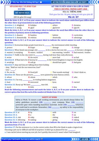 KÌ THI TUY N SINH VÀO L P 10 THPT
Ể Ớ
Hãy học đến khi không thể học!
HÀ N I
Ộ
Trustinyourhardwork.Successiswithinreach!
SỞ GIÁO DỤC VÀ ĐÀO TẠO KỲ THI TUYỂN SINH VÀO LỚP 10 THPT
HÀ NỘI THEO CHƯƠNG TRÌNH GDPT 2018
Môn thi: TIẾNG ANH
Thời gian làm bài: 60 phút, không kể thời gian phát đề
(Đề thi gồm 04 trang) Mã đề: 07
Mark the letter A, B, C, or D on your answer sheet to indicate the word whose underlined part differs from
the other three in pronunciation in each of the following questions.
Question 1. A. delighted B. helpline C. advice D. decision
Question 2. A. match B. chair C. character D. church
Mark the letter A, B, C, or D on your answer sheet to indicate the word that differs from the other three in
the position of primary stress in following questions.
Question 3. A. disaster B. bamboo C. habitat D. curriculum
Question 4. A. dramatically B. relation C. drastically D. advantage
Mark the letter A, B, C, or D on your answer sheet to indicate the correct answer to each of the following
questions.
Question 5. Ecotourism helps people learn how to __________ the environment while traveling.
A. protect B. forget C. damage D. change
Question 6. When Sarah was younger, she ___________ to be a doctor, but now she ___________ to become a designer.
A. wanted / is studying B. wants / studied C. was wanting / studies D. had wanted / studies
Question 7. Traffic in the city center is ___________ during rush hour than early afternoon.
A. worse B. the worst C. more bad D. as bad
Question 8. If Nam had a lot of money, he _____________ to the United Kingdom to improve his English.
A. would go B. will go C. should have gone D. had gone
Question 9. Amy and Lisa are talking about their holiday.
- Amy: "Shall we visit the zoo tomorrow, Lisa?"
- Lisa: "_______"
A. Yes, we do. B. Good job! C. That sounds exciting! D. I don't think so.
Question 10. These are the pictures __________ were painted by some famous artists.
A. whose B. whom C. which D. who
Question 11. I'm very _______________ in reading fashion magazines.
A. fond B. interested C. keen D. excited
Question 12. Hurry up! We have _______________ time left.
A. much B. little C. many D. few
Read the following announcement and mark the letter A, B, C, or D on your answer sheet to indicate the
correct option that best fits each of the numbered blanks from 13 to 16.
SAFETY AT WORK
Safety at Work: To ensure a safe working environment, you should always follow the
safety guidelines provided (13) ___________ your company. Wear (14) ___________
protective gear when handling hazardous materials. Avoid (15) ___________ behaviors
that could lead to accidents. Remember, (16) ___________ up safety is the responsibility
of everyone in the workplace.
Question 13: A. at B. by C. with D. on
Question 14: A. B. a C. the D. an
Question 15: A. risk B. risky C. risking D. risked
Question 16: A. following B. making C. giving D. taking
Mark the letter A, B, C, or D on your answer sheet to indicate the correct answer to each of the following
questions from 17 to 18.
Question 17: Put the sentences (a-c) in the correct order, then fill in the blank to make a logical text.
Choosing a job can be difficult and full of surprises. It didn’t go as planned for me. __________.
a. I was excited about starting my new job, but I quickly discovered it wasn’t what I had imagined.
ĐỀ MINH HỌA
 