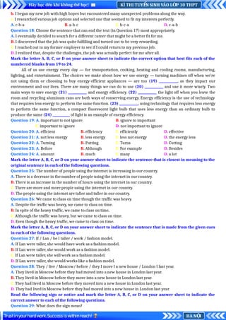 KÌ THI TUY N SINH VÀO L P 10 THPT
Ể Ớ
Hãy học đến khi không thể học!
HÀ N I
Ộ
Trustinyourhardwork.Successiswithinreach!
b. I began my new job with high hopes but encountered many unexpected problems along the way.
c. I researched various job options and selected one that seemed to fit my interests perfectly.
A. c-b-a B. a-b-c C. b-c-a D. c-a-b
Question 18: Choose the sentence that can end the text (in Question 17) most appropriately.
A. I eventually decided to search for a different career that might be a better fit for me.
B. I discovered that the job was quite fulfilling and turned out to be very rewarding.
C. I reached out to my former employer to see if I could return to my previous job.
D. I realized that, despite the challenges, the job was actually perfect for me after all.
Mark the letter A, B, C, or D on your answer sheet to indicate the correct option that best fits each of the
numbered blanks from 19 to 24.
All of us use energy every day — for transportation, cooking, heating and cooling rooms, manufacturing,
lighting, and entertainment. The choices we make about how we use energy — turning machines off when we’re
not using them or choosing to buy energy-efficient appliances — are too (19) ____________, as they impact our
environment and our lives. There are many things we can do to use (20) ____________ and use it more wisely. Two
main ways to save energy (21) ____________ and energy efficiency. (22) ____________ the light off when you leave the
room and recycling aluminum cans are both ways of conserving energy. Energy efficiency is the use of technology
that requires less energy to perform the same function. (23) ____________, using technology that requires less energy
to perform the same function, a compact fluorescent light bulb that uses less energy than an ordinary bulb to
produce the same (24) ___________ of light is an example of energy efficiency.
Question 19: A. important to not ignore B. ignore to important
C. important to ignore D. not important to ignore
Question 20: A. efficient B. efficiency C. efficiently D. effective
Question 21: A. not less energy B. less energy C. less not energy D. the energy less
Question 22: A. Turning B. Putting C. Turns D. Cutting
Question 23: A. Before B. Although C. For example D. Besides
Question 24: A. amount B. much C. many D. a lot
Mark the letter A, B, C, or D on your answer sheet to indicate the sentence that is closest in meaning to the
original sentence in each of the following questions.
Question 25: The number of people using the internet is increasing in our country.
A. There is a decrease in the number of people using the internet in our country.
B. There is an increase in the number of hours using the internet in our country.
C. There are more and more people using the internet in our country.
D. The people using the internet are taller and taller in our country.
Question 26: We came to class on time though the traffic was heavy.
A. Despite the traffic was heavy, we came to class on time.
B. In spite of the heavy traffic, we came to class on time.
C. Although the traffic was heavy, but we came to class on time.
D. Even though the heavy traffic, we came to class on time.
Mark the letter A, B, C, or D on your answer sheet to indicate the sentence that is made from the given cues
in each of the following questions.
Question 27: If / Lan / be I taller / work / fashion model.
A. If Lan were taller, she would have work as a fashion model.
B. If Lan were taller, she would work as a fashion model.
C. If Lan were taller, she will work as a fashion model.
D. If Lan were taller, she would works like a fashion model.
Question 28: They / live / Moscow/ before / they I move I a new house / London I last year.
A. They lived in Moscow before they had moved into a new house in London last year.
B. They lived in Moscow before they move into a new house in London last year.
C. They had lived in Moscow before they moved into a new house in London last year.
D. They had lived in Moscow before they had moved into a new house in London last year.
Read the following sign or notice and mark the letter A, B, C, or D on your answer sheet to indicate the
correct answer to each of the following questions.
Question 29: What does the sign mean?
 