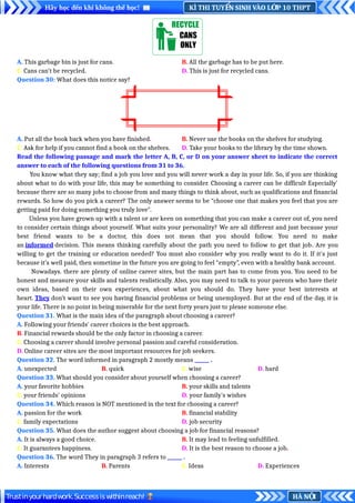 KÌ THI TUY N SINH VÀO L P 10 THPT
Ể Ớ
Hãy học đến khi không thể học!
HÀ N I
Ộ
Trustinyourhardwork.Successiswithinreach!
A. This garbage bin is just for cans. B. All the garbage has to be put here.
C. Cans can’t be recycled. D. This is just for recycled cans.
Question 30: What does this notice say?
A. Put all the book back when you have finished. B. Never use the books on the shelves for studying.
C. Ask for help if you cannot find a book on the shelves. D. Take your books to the library by the time shown.
Read the following passage and mark the letter A, B, C, or D on your answer sheet to indicate the correct
answer to each of the following questions from 31 to 36.
You know what they say; find a job you love and you will never work a day in your life. So, if you are thinking
about what to do with your life, this may be something to consider. Choosing a career can be difficult Especially'
because there are so many jobs to choose from and many things to think about, such as qualifications and financial
rewards. So how do you pick a career? The only answer seems to be “choose one that makes you feel that you are
getting paid for doing something you truly love".
Unless you have grown up with a talent or are keen on something that you can make a career out of, you need
to consider certain things about yourself. What suits your personality? We are all different and just because your
best friend wants to be a doctor, this does not mean that you should follow. You need to make
an informed decision. This means thinking carefully about the path you need to follow to get that job. Are you
willing to get the training or education needed? You must also consider why you really want to do it. If it's just
because it’s well paid, then sometime in the future you are going to feel “empty”, even with a healthy bank account.
Nowadays. there are plenty of online career sites, but the main part has to come from you. You need to be
honest and measure your skills and talents realistically. Also, you may need to talk to your parents who have their
own ideas, based on their own experiences, about what you should do. They have your best interests at
heart. They don’t want to see you having financial problems or being unemployed. But at the end of the day, it is
your life. There is no point in being miserable for the next forty years just to please someone else.
Question 31. What is the main idea of the paragraph about choosing a career?
A. Following your friends' career choices is the best approach.
B. Financial rewards should be the only factor in choosing a career.
C. Choosing a career should involve personal passion and careful consideration.
D. Online career sites are the most important resources for job seekers.
Question 32. The word informed in paragraph 2 mostly means ______ .
A. unexpected B. quick C. wise D. hard
Question 33. What should you consider about yourself when choosing a career?
A. your favorite hobbies B. your skills and talents
C. your friends' opinions D. your family's wishes
Question 34. Which reason is NOT mentioned in the text for choosing a career?
A. passion for the work B. financial stability
C. family expectations D. job security
Question 35. What does the author suggest about choosing a job for financial reasons?
A. It is always a good choice. B. It may lead to feeling unfulfilled.
C. It guarantees happiness. D. It is the best reason to choose a job.
Question 36. The word They in paragraph 3 refers to ______ .
A. Interests B. Parents C. Ideas D. Experiences
 