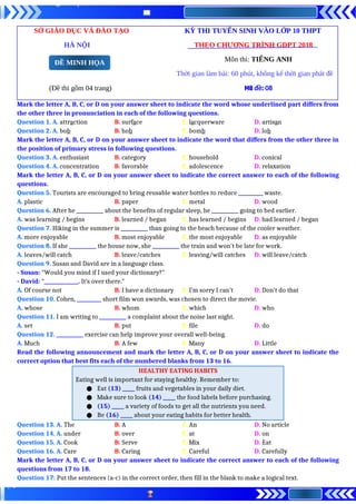 SỞ GIÁO DỤC VÀ ĐÀO TẠO KỲ THI TUYỂN SINH VÀO LỚP 10 THPT
HÀ NỘI THEO CHƯƠNG TRÌNH GDPT 2018
Môn thi: TIẾNG ANH
Thời gian làm bài: 60 phút, không kể thời gian phát đề
(Đề thi gồm 04 trang) Mã đề: 08
Mark the letter A, B, C, or D on your answer sheet to indicate the word whose underlined part differs from
the other three in pronunciation in each of the following questions.
Question 1. A. attraction B. surface C. lacquerware D. artisan
Question 2. A. bob B. hob C. bomb D. lob
Mark the letter A, B, C, or D on your answer sheet to indicate the word that differs from the other three in
the position of primary stress in following questions.
Question 3. A. enthusiast B. category C. household D. conical
Question 4. A. concentration B. favorable C. adolescence D. relaxation
Mark the letter A, B, C, or D on your answer sheet to indicate the correct answer to each of the following
questions.
Question 5. Tourists are encouraged to bring reusable water bottles to reduce __________ waste.
A. plastic B. paper C. metal D. wood
Question 6. After he ___________ about the benefits of regular sleep, he ___________ going to bed earlier.
A. was learning / begins B. learned / began C. has learned / begins D. had learned / began
Question 7. Hiking in the summer is ___________ than going to the beach because of the cooler weather.
A. more enjoyable B. most enjoyable C. the most enjoyable D. as enjoyable
Question 8. If she ___________ the house now, she ___________ the train and won't be late for work.
A. leaves/will catch B. leave/catches C. leaving/will catches D. will leave/catch
Question 9. Susan and David are in a language class.
- Susan: “Would you mind if I used your dictionary?"
- David: “______________. It’s over there."
A. Of course not B. I have a dictionary C. I’m sorry I can’t D. Don’t do that
Question 10. Cohen, __________ short film won awards, was chosen to direct the movie.
A. whose B. whom C. which D. who
Question 11. I am writing to ___________ a complaint about the noise last night.
A. set B. put C. file D. do
Question 12. ___________ exercise can help improve your overall well-being.
A. Much B. A few C. Many D. Little
Read the following announcement and mark the letter A, B, C, or D on your answer sheet to indicate the
correct option that best fits each of the numbered blanks from 13 to 16.
HEALTHY EATING HABITS
Eating well is important for staying healthy. Remember to:
● Eat (13) _____ fruits and vegetables in your daily diet.
● Make sure to look (14) _____ the food labels before purchasing.
● (15) _____ a variety of foods to get all the nutrients you need.
● Be (16) _____ about your eating habits for better health.
Question 13. A. The B. A C. An D. No article
Question 14. A. under B. over C. at D. on
Question 15. A. Cook B. Serve C. Mix D. Eat
Question 16. A. Care B. Caring C. Careful D. Carefully
Mark the letter A, B, C, or D on your answer sheet to indicate the correct answer to each of the following
questions from 17 to 18.
Question 17: Put the sentences (a-c) in the correct order, then fill in the blank to make a logical text.
ĐỀ MINH HỌA
 