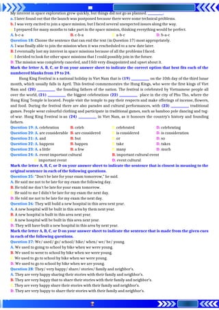 My interest in space exploration grew quickly, but things did not go as planned. __________.
a. I later found out that the launch was postponed because there were some technical problems.
b. I was very excited to join a space mission, but I faced several unexpected issues along the way.
c. I prepared for many months to take part in the space mission, thinking everything would be perfect.
A. b-c-a B. c-b-a C. a-b-c D. b-a-c
Question 18: Choose the sentence that can end the text (in Question 17) most appropriately.
A. I was finally able to join the mission when it was rescheduled to a new date later.
B. I eventually lost my interest in space missions because of all the problems I faced.
C. I decided to look for other space missions that I could possibly join in the future.
D. The mission was completely canceled, and I felt very disappointed and upset about it.
Mark the letter A, B, C, or D on your answer sheet to indicate the correct option that best fits each of the
numbered blanks from 19 to 24.
Hung King Festival is a national holiday in Viet Nam that is (19) ____________ on the 10th day of the third lunar
month, which usually falls in April. This festival commemorates the Hung Kings, who were the first kings of Viet
Nam and (20) ____________ the founding fathers of the nation. The festival is celebrated by Vietnamese people all
over the world, (21) ____________ the biggest celebrations (22) ____________ place in the city of Phu Tho, where the
Hung King Temple is located. People visit the temple to pay their respects and make offerings of incense, flowers,
and food. During the festival there are also parades and cultural performances, with (23) ____________ traditional
games. People wear colourful clothing and participate in traditional games, such as bamboo pole dancing and tug-
of-war. Hung King Festival is an (24) ____________ in Viet Nam, as it honours the country’s history and founding
fathers.
Question 19: A. celebration B. celeb C. celebrated D. celebrating
Question 20: A. are considerable B. are considered C. is considered D. is consideration
Question 21: A. and B. but C. or D. so
Question 22: A. happens B. happen C. take D. takes
Question 23: A. a little B. a few C. many D. much
Question 24: A. event important cultural B. important cultural event
C. important event D. event cultural
Mark the letter A, B, C, or D on your answer sheet to indicate the sentence that is closest in meaning to the
original sentence in each of the following questions.
Question 25: "Don't be late for your exam tomorrow," he said.
A. He said me not to be late for my exam the following day.
B. He told me don't be late for your exam tomorrow.
C. He said to me I didn't be late for my exam the next day.
D. He told me not to be late for my exam the next day.
Question 26: They will build a new hospital in this area next year.
A. A new hospital will be built in this area by them next year.
B. A new hospital is built in this area next year.
C. A new hospital will be built in this area next year.
D. They will have built a new hospital in this area by next year.
Mark the letter A, B, C, or D on your answer sheet to indicate the sentence that is made from the given cues
in each of the following questions.
Question 27: We/ used/ go/ school/ bike/ when/ we/ be/ young.
A. We used to going to school by bike when we were young.
B. We used to went to school by bike when we were young.
C. We used to go to school by bike when we were young.
D. We used to go to school by bike when we are young.
Question 28: They/ very happy/ share/ stories/ family and neighbor’s.
A. They are very happy sharing their stories with their family and neighbor’s.
B. They are very happy that to share their stories with their family and neighbor’s.
C. They are very happy share their stories with their family and neighbor’s.
D. They are very happy to share their stories with their family and neighbor’s.
 
