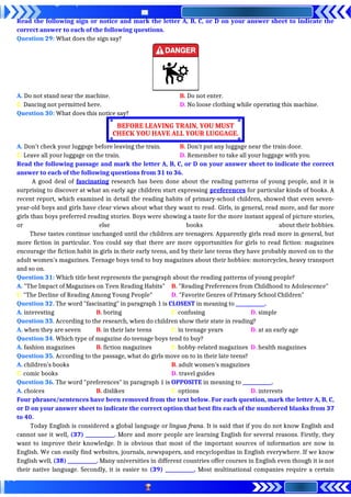Read the following sign or notice and mark the letter A, B, C, or D on your answer sheet to indicate the
correct answer to each of the following questions.
Question 29: What does the sign say?
A. Do not stand near the machine. B. Do not enter.
C. Dancing not permitted here. D. No loose clothing while operating this machine.
Question 30: What does this notice say?
A. Don’t check your luggage before leaving the train. B. Don’t put any luggage near the train door.
C. Leave all your luggage on the train. D. Remember to take all your luggage with you.
Read the following passage and mark the letter A, B, C, or D on your answer sheet to indicate the correct
answer to each of the following questions from 31 to 36.
A good deal of fascinating research has been done about the reading patterns of young people, and it is
surprising to discover at what an early age children start expressing preferences for particular kinds of books. A
recent report, which examined in detail the reading habits of primary-school children, showed that even seven-
year-old boys and girls have clear views about what they want to read. Girls, in general, read more, and far more
girls than boys preferred reading stories. Boys were showing a taste for the more instant appeal of picture stories,
or else books about their hobbies.
These tastes continue unchanged until the children are teenagers. Apparently girls read more in general, but
more fiction in particular. You could say that there are more opportunities for girls to read fiction: magazines
encourage the fiction habit in girls in their early teens, and by their late teens they have probably moved on to the
adult women’s magazines. Teenage boys tend to buy magazines about their hobbies: motorcycles, heavy transport
and so on.
Question 31: Which title best represents the paragraph about the reading patterns of young people?
A. "The Impact of Magazines on Teen Reading Habits" B. "Reading Preferences from Childhood to Adolescence"
C. "The Decline of Reading Among Young People" D. "Favorite Genres of Primary School Children"
Question 32. The word "fascinating" in paragraph 1 is CLOSEST in meaning to ____________.
A. interesting B. boring C. confusing D. simple
Question 33. According to the research, when do children show their state in reading?
A. when they are seven B. in their late teens C. in teenage years D. at an early age
Question 34. Which type of magazine do teenage boys tend to buy?
A. fashion magazines B. fiction magazines C. hobby-related magazines D. health magazines
Question 35. According to the passage, what do girls move on to in their late teens?
A. children’s books B. adult women’s magazines
C. comic books D. travel guides
Question 36. The word "preferences" in paragraph 1 is OPPOSITE in meaning to ____________.
A. choices B. dislikes C. options D. interests
Four phrases/sentences have been removed from the text below. For each question, mark the letter A, B, C,
or D on your answer sheet to indicate the correct option that best fits each of the numbered blanks from 37
to 40.
Today English is considered a global language or lingua frana. It is said that if you do not know English and
cannot use it well, (37) ____________. More and more people are learning English for several reasons. Firstly, they
want to improve their knowledge. It is obvious that most of the important sources of information are now in
English. We can easily find websites, journals, newspapers, and encyclopedias in English everywhere. If we know
English well, (38) ____________. Many universities in different countries offer courses in English even though it is not
their native language. Secondly, it is easier to (39) ____________. Most multinational companies require a certain
BEFORE LEAVING TRAIN, YOU MUST
CHECK YOU HAVE ALL YOUR LUGGAGE.
 