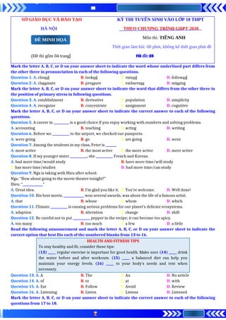 SỞ GIÁO DỤC VÀ ĐÀO TẠO KỲ THI TUYỂN SINH VÀO LỚP 10 THPT
HÀ NỘI THEO CHƯƠNG TRÌNH GDPT 2018
Môn thi: TIẾNG ANH
Thời gian làm bài: 60 phút, không kể thời gian phát đề
(Đề thi gồm 04 trang) Mã đề: 09
Mark the letter A, B, C, or D on your answer sheet to indicate the word whose underlined part differs from
the other three in pronunciation in each of the following questions.
Question 1. A. closed B. looked C. rained D. followed
Question 2. A. classmate B. pressure C. embarrass D. missing
Mark the letter A, B, C, or D on your answer sheet to indicate the word that differs from the other three in
the position of primary stress in following questions.
Question 3. A. establishment B. derivative C. population D. simplicity
Question 4. A. recognize B. concentrate C. assignment D. cognitive
Mark the letter A, B, C, or D on your answer sheet to indicate the correct answer to each of the following
questions.
Question 5. A career in __________ is a good choice if you enjoy working with numbers and solving problems.
A. accounting B. teaching C. acting D. writing
Question 6. Before we ___________ to the airport, we checked our passports.
A. were going B. go C. are going D. went
Question 7. Among the students in my class, Peter is _______
A. most active B. the most active C. the more active D. more active
Question 8. If my younger sister ___________, she ___________ French and Korean.
A. had more time/would study B. have more time/will study
C. has more time/studies D. had more time/can study
Question 9. Nga is taking with Hieu after school.
Nga: “How about going to the movie theater tonight?”
Hieu: “_____________”
A. Great idea. B. I’m glad you like it. C. You’re welcome. D. Well done!
Question 10. His best movie, _____________ won several awards, was about the life of a famous artist.
A. that B. whose C. whom D. which
Question 11. Climate ___________ is causing serious problems for our planet’s delicate ecosystems.
A. adaption B. alteration C. change D. shift
Question 12. Be careful not to put ___________ pepper in the recipe; it can become too spicy.
A. too many B. too much C. a few D. a little
Read the following announcement and mark the letter A, B, C, or D on your answer sheet to indicate the
correct option that best fits each of the numbered blanks from 13 to 16.
HEALTH AND FITNESS TIPS
To stay healthy and fit, consider these tips:
(13) _____ regular exercise is important for good health. Make sure (14) _____ drink
the water before and after workouts. (15) _____ a balanced diet can help you
maintain your energy levels. (16) _____ to your body's needs and rest when
necessary.
Question 13. A. A B. The C. An D. No article
Question 14. A. of B. to C. at D. with
Question 15. A. Eat B. Follow C. Avoid D. Review
Question 16. A. Listening B. Listen C. Listens D. Listened
Mark the letter A, B, C, or D on your answer sheet to indicate the correct answer to each of the following
questions from 17 to 18.
ĐỀ MINH HỌA
 