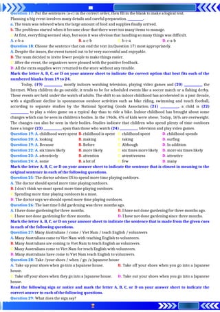 Question 17: Put the sentences (a-c) in the correct order, then fill in the blank to make a logical text.
Planning a big event involves many details and careful preparation. __________.
a. The team was relieved when the large amount of food and supplies finally arrived.
b. The problems started when it became clear that there were too many items to manage.
c. At first, everything seemed okay, but soon it was obvious that handling so many things was difficult.
A. c-b-a B. a-c-b C. b-c-a D. c-a-b
Question 18: Choose the sentence that can end the text (in Question 17) most appropriately.
A. Despite the issues, the event turned out to be very successful and enjoyable.
B. The team decided to invite fewer people to make things easier.
C. After the event, the organizers were pleased with the positive feedback.
D. All the extra supplies were returned to the store without any trouble.
Mark the letter A, B, C, or D on your answer sheet to indicate the correct option that best fits each of the
numbered blanks from 19 to 24.
Today, (19) ____________ mostly indoors watching television, playing video games and (20) ____________ the
Internet. When children do go outside, it tends to be for scheduled events like a soccer match or a fishing derby.
These events arc held under the watch of adults. The shift to an indoor childhood has accelerated in a past decade,
with a significant decline in spontaneous outdoor activities such as bike riding, swimming and touch football,
according to separate studies by the National Sporting Goods Association. (21) ____________, a child is (22)
____________ to play a video game on a typical day than to ride a bike. Indoor childhood has brought about some
changes which can be seen in children’s bodies. In the 1960s, 4% of kids were obese. Today, 16% are overweight.
The changes can also be seen in their bodies. Studies indicate that children who spend plenty of time outdoors
have a longer (23) ____________ span than those who watch (24) ____________ television and play video games.
Question 19: A. childhood were spent B. childhood is spent C. childhood spent D. childhood spends
Question 20: A. looking B. making C. taking D. surfing
Question 19: A. Because B. Before C. Although D. In addition
Question 22: A. six times likely B. more likely C. six times more likely D. more six times likely
Question 23: A. attentively B. attention C. attentiveness D. attentive
Question 24: A. some B. a lot of C. few D. many
Mark the letter A, B, C, or D on your answer sheet to indicate the sentence that is closest in meaning to the
original sentence in each of the following questions.
Question 25: The doctor advises US to spend more time playing outdoors.
A. The doctor should spend more time playing outdoors.
B. I don't think we must spend more time playing outdoors.
C. Spending more time playing outdoors is a must.
D. The doctor says we should spend more time playing outdoors.
Question 26: The last time I did gardening was three months ago.
A. I have done gardening for three months. B. I have not done gardening for three months ago.
C. I have not done gardening for three months. D. I have not done gardening since three months.
Mark the letter A, B, C, or D on your answer sheet to indicate the sentence that is made from the given cues
in each of the following questions.
Question 27: Many Australians / come / Viet Nam / teach English / volunteers
A. Many Australians came to Viet Nam with teaching English to volunteers.
B. Many Australians are coming to Viet Nam to teach English as volunteers.
C. Many Australians come to Viet Nam for teach English with volunteers.
D. Many Australians have come to Viet Nam teach English to volunteers.
Question 28: Take /your shoes / when / go /a Japanese house
A. Take up your shoes when go into a Japanese house. B. Take off your shoes when you go into a Japanese
house.
C. Take off your shoes when they go into a Japanese house. D. Take out your shoes when you go into a Japanese
house.
Read the following sign or notice and mark the letter A, B, C, or D on your answer sheet to indicate the
correct answer to each of the following questions.
Question 29: What does the sign say?
 