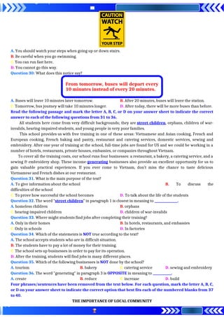 A. You should watch your steps when going up or down stairs.
B. Be careful when you go swimming.
C. You can run fast here.
D. You cannot go this way.
Question 30: What does this notice say?
A. Buses will leave 10 minutes later tomorrow. B. After 20 minutes, buses will leave the station.
C. Tomorrow, bus journey will take 10 minutes longer. D. After today, there will be more buses than before.
Read the following passage and mark the letter A, B, C, or D on your answer sheet to indicate the correct
answer to each of the following questions from 31 to 36.
All students here come from very difficult backgrounds; they are street children, orphans, children of war-
invalids, hearing-impaired students, and young people in very poor families.
This school provides us with free training in one of these areas: Vietnamese and Asian cooking, French and
European cooking, French baking and pastry, restaurant and catering services, domestic services, sewing and
embroidery. After one year of training at the school, full-time jobs are found for US and we could be working in a
number of hotels, restaurants, private houses, embassies, or companies throughout Vietnam.
To cover all the training costs, our school runs four businesses: a restaurant, a bakery, a catering service, and a
sewing & embroidery shop. These income-generating businesses also provide an excellent opportunity for us to
gain valuable practical experiences. If you ever come to Vietnam, don’t miss the chance to taste delicious
Vietnamese and French dishes at our restaurant.
Question 31. What is the main purpose of the text?
A. To give information about the school B. To discuss the
difficulties of the school
C. To prove how successful the school becomes D. To talk about the life of the students
Question 32. The word “street children” in paragraph 1 is closest in meaning to _______________.
A. homeless children B. orphans
C. hearing-impaired children D. children of war-invalids
Question 33. Where might students find jobs after completing their training?
A. Only in their homes B. In hotels, restaurants, and embassies
C. Only in schools D. In factories
Question 34. Which of the statements is NOT true according to the text?
A. The school accepts students who are in difficult situation.
B. The students have to pay a lot of money for their training.
C. The school sets up businesses in order to pay for its operation.
D. After the training, students will find jobs in many different places.
Question 35. Which of the following businesses is NOT done by the school?
A. tourism B. bakery C. catering service D. sewing and embroidery
Question 36. The word "generating" in paragraph 3 is OPPOSITE in meaning to ____________.
A. create B. reduce C. increase D. build
Four phrases/sentences have been removed from the text below. For each question, mark the letter A, B, C,
or D on your answer sheet to indicate the correct option that best fits each of the numbered blanks from 37
to 40.
THE IMPORTANCE OF LOCAL COMMUNITY
From tomorrow, buses will depart every
10 minutes instead of every 20 minutes.
 