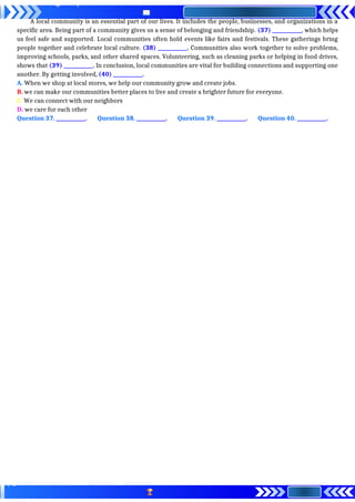 A local community is an essential part of our lives. It includes the people, businesses, and organizations in a
specific area. Being part of a community gives us a sense of belonging and friendship. (37) ____________, which helps
us feel safe and supported. Local communities often hold events like fairs and festivals. These gatherings bring
people together and celebrate local culture. (38) ____________. Communities also work together to solve problems,
improving schools, parks, and other shared spaces. Volunteering, such as cleaning parks or helping in food drives,
shows that (39) ____________. In conclusion, local communities are vital for building connections and supporting one
another. By getting involved, (40) ____________.
A. When we shop at local stores, we help our community grow and create jobs.
B. we can make our communities better places to live and create a brighter future for everyone.
C. We can connect with our neighbors
D. we care for each other
Question 37. ____________. Question 38. ____________. Question 39. ____________. Question 40. ____________.
 