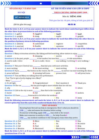 SỞ GIÁO DỤC VÀ ĐÀO TẠO KỲ THI TUYỂN SINH VÀO LỚP 10 THPT
HÀ NỘI THEO CHƯƠNG TRÌNH GDPT 2018
Môn thi: TIẾNG ANH
Thời gian làm bài: 60 phút, không kể thời gian phát đề
(Đề thi gồm 04 trang) Mã đề: 10
Mark the letter A, B, C, or D on your answer sheet to indicate the word whose underlined part differs from
the other three in pronunciation in each of the following questions.
Question 1. A. author B. daughter C. taught D. laugh
Question 2. A. sprinkle B. drain C. tender D. garnish
Mark the letter A, B, C, or D on your answer sheet to indicate the word that differs from the other three in
the position of primary stress in following questions.
Question 3. A. industry B. understand C. engineer D. competition
Question 4. A. punctual B. flexible C. openness D. specific
Mark the letter A, B, C, or D on your answer sheet to indicate the correct answer to each of the following
questions.
Question 5. Many ecotourism activities, like hiking and bird watching, allow visitors to enjoy __________.
A. nature B. shopping C. movies D. sports
Question 6. In the past, people ___________ to the market, but now they ___________ or ride motorbikes.
A. used to walk / drive B. use to walk / drove C. was walking / is driving D. were walking /
drives
Question 7. This year's festival was ___________ than last year, with more activities.
A. more exciting B. the most exciting C. most exciting D. as exciting
Question 8. If you ___________ this button on the remote, the TV ___________ on and we can start watching the show.
A. press/will turn B. pressing/will turns C. presses/turn D. will press/turns
Question 9. Tom and Mary ara talking about the performance.
- Tom “You’ve got a lovely singing voice, Mary!”
- Mary: “______________”
A. It's all right. B. Congratulations! C. Don’t mention it D. Thank you.
Question 10.The car _____________ she has just bought is more reliable than her old one.
A. why B. who C. which D. where
Question 11.Life in the city is more ___________ than that in the countryside.
A. bored B. full C. good D. modern
Question 12.I have ___________ homework to do before the weekend.
A. less B. little C. few D. many
Read the following announcement and mark the letter A, B, C, or D on your answer sheet to indicate the
correct option that best fits each of the numbered blanks from 13 to 16.
FIRST AID BASICS
Knowing basic first aid can help in emergencies. Here's what you should do:
(13) _____ calm and assess the situation before acting.
If someone is bleeding, apply (14) _____ lean cloth to the wound.
Make sure someone is nearby to (15) _____ for help if needed.
(16) _____ any medical conditions to the emergency team when they arrive.
Question 13. A. Feel B. Move C. Run D. Stay
Question 14. A. The B. A C. An D. No article
Question 15. A. Call B. Find C. Ask D. Help
Question 16. A. Mention B. Mentioned C. Mentioning D. Mentions
Mark the letter A, B, C, or D on your answer sheet to indicate the correct answer to each of the following
questions from 17 to 18.
ĐỀ MINH HỌA
 