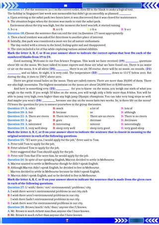 Question 17: Put the sentences (a-c) in the correct order, then fill in the blank to make a logical text.
The holiday in Singapore last week was memorable but didn’t go as smoothly as planned. __________.
a. Upon arriving at the safari park two hours later, it was discovered that it was closed for maintenance.
b. The situation began when the decision was made to visit the safari park.
c. Excitement about the trip was high, but the moment the hotel was left, it started raining.
A. b-c-a B. a-c-b C. c-b-a D. b-a-c
Question 18: Choose the sentence that can end the text (in Question 17) most appropriately.
A. Then a local resident was asked for directions to another place of interest.
B. Initially, this park was considered a must-see for all nature enthusiasts.
C. The day ended with a return to the hotel, feeling quite sad and disappointed.
D. The visit included a lot of fun while exploring various animal exhibits.
Mark the letter A, B, C, or D on your answer sheet to indicate the correct option that best fits each of the
numbered blanks from 19 to 24.
Good morning. Welcome to our Fun Science Program. This week we have received (19) ____________ questions
about life on the moon. We have talked to some experts and these are what we have found out. There is no water
or air on the moon. It is all silent (20) ____________ there is no air. Of course, there will be no music, no sounds. (21)
____________ and no lakes. At night, it is very cold. The temperature (22) ____________ down to 151o
C below zero. But
during the day, it rises to 100o
C above zero.
There are great round holes on the moon. They are called craters. There are more than 30,000 of them. There
are also high mountains. The highest mountains on the moon are about 26,000 feet or 8.000 meters.
And here is something very (23) ____________ for you to know: on the moon, you weigh one sixth of what you
weigh on the earth. If you weigh 50 kilos on the moon, you will weigh only a little more than 8 kilos. You will be
able to jump very high, even higher than any high jump Olympic champions. You can take very long steps as well.
And maybe you won’t (24) ____________ because one day on the moon lasts two weeks. So, is there life on the moon?
I’ll leave the question for you to answer yourselves in the group discussion.
Question 19: A. other B. much C. a lot of D. lots of
Question 20: A. but B. because C. so D. although
Question 21: A. There are rivers B. There isn’t rivers C. There are no rivers D. There is no rivers
Question 22: A. go B. goes C. decrease D. decreases
Question 23: A. interested B. interesting C. interest D. interestingly
Question 24: A. very well sleep B. sleep very well C. sleep very good D. very good sleep
Mark the letter A, B, C, or D on your answer sheet to indicate the sentence that is closest in meaning to the
original sentence in each of the following questions.
Question 25: “If I were you, I would apply for the job,” Peter said to Tom.
A. Peter told Tom to apply for the job.
B. Peter advised Tom to apply for the job.
C. Peter suggested that Tom should apply for the job.
D. Peter told Tom that if he were him, he would apply for the job.
Question 26: In spite of not speaking English, Macron decided to settle in Melbourne.
A. Macron wanted to settle in Melbourne though he didn't speak English.
B. Although Macron didn't speak English, he decided to live in Melbourne.
C. Macron decided to settle in Melbourne because he didn't speak English.
D. Macron didn't speak English, and so he decided to live in Melbourne.
Mark the letter A, B, C, or D on your answer sheet to indicate the sentence that is made from the given cues
in each of the following questions.
Question 27: I/ wish/ there/ not/ environmental/ problems/ city.
A. I wish there weren’t environmental problems in our city.cách
B. I wish there aren’t environmental problems in our city.
C. I wish there hadn’t environmental problems in our city.
D. I wish there won’t be environmental problems in our city.
Question 28: Brown/much/ rich/ than/ anyone else/I/known.
A. Mr. Brown is much richest man than anyone else I have known.
B. Mr. Brown is much richer than anyone else I have known.
 