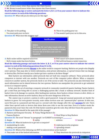 C. Mr. Brown is more richer than anyone else I have known.
D. Mr. Brown is much more richer than anyone else I have known.
Read the following sign or notice and mark the letter A, B, C, or D on your answer sheet to indicate the
correct answer to each of the following questions.
Question 29: What will you do when you see this sign?
A. This place is for parking. B. This is for parking your car.
C. You must park your car here. D. You mustn’t park your car in this area.
Question 30: What does this maggase say?
A. Nail’s racket will be repaired tomorrow. B. Neil cannot meet James tomorrow.
C. Neil’s tennis racket has been broken. D. Neil will lend James a racket tomorrow.
Read the following passage and mark the letter A, B, C, or D on your answer sheet to indicate the correct
answer to each of the following questions from 31 to 36.
One of the greatest security threats in the online world is computer hacking. Hackers are people who illegally
enter systems. They may alter or delete information, steal private information, or spread viruses that can damage
or destroy files. But how exactly can a hacker get into a system to do these things?
Most hackers use information called protocols that are built into computer software. These protocols allow
computers to interact with one another. Protocols are sort of like computer police officers. When a computer
connects to another system, the protocols check to see if the access is valid. The protocols can also determine how
much information can be shared between the two systems. Hackers can manipulate the protocols to get unlimited
access to a computer system.
In fact, just the act of entering a computer network is commonly considered passive hacking. Passive hackers
get a rush from just being able to access a challenging system like a bank or military network. Another kind of
hacker tries to do damage to a system. After hacking into systems, these hackers release viruses or alter, delete, or
take information. Known as active hackers, they are the more dangerous of the two.
The easiest way to protect a system is with a good password. Long and unusual passwords are harder for
hackers to guess. For even greater security, some online services now use “password-plus” systems. In this case,
users first put in a password and then put in a second code that changes after the user accesses the site. Users
either have special cards or devices that show them new code to use the next time. Even if a hacker steals the
password, they won’t have the code. Or if the hacker somehow gets the code, they still don’t know the password.
Question 31.What should be the main title of the passage?
A. Hackers and Computer Security B. Funny Things Hackers Do
C. Famous Hackers D. Good Ways to Stop Hackers
Question 32. The word "threats" in paragraph 1 is CLOSEST in meaning to ____________.
A. danger B. safety C. solution D. benefit
Question 33. What do hackers do to get into a computer?
A. manipulating its codes B. replacing security programs
C. making a new password D. spreading viruses
Question 34. Which of the following can NOT be inferred about active hackers?
A. They make use of the hacked information. B. They deactivate the protocols in computers.
James,
Neil rang. He can’t play tennis with you
tomorrow unless you lend him a racket
because his is broken and can’t be
repaired.
Notification
 