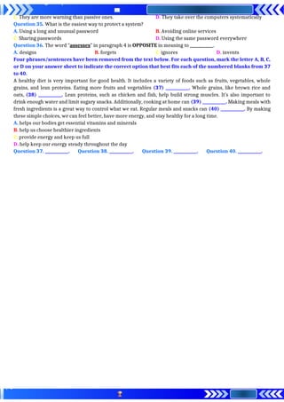 C. They are more warning than passive ones. D. They take over the computers systematically
Question 35. What is the easiest way to protect a system?
A. Using a long and unusual password B. Avoiding online services
C. Sharing passwords D. Using the same password everywhere
Question 36. The word "assesses” in paragraph 4 is OPPOSITE in meaning to ____________.
A. designs B. forgets C. ignores D. invents
Four phrases/sentences have been removed from the text below. For each question, mark the letter A, B, C,
or D on your answer sheet to indicate the correct option that best fits each of the numbered blanks from 37
to 40.
A healthy diet is very important for good health. It includes a variety of foods such as fruits, vegetables, whole
grains, and lean proteins. Eating more fruits and vegetables (37) ____________. Whole grains, like brown rice and
oats, (38) ____________. Lean proteins, such as chicken and fish, help build strong muscles. It’s also important to
drink enough water and limit sugary snacks. Additionally, cooking at home can (39) ____________. Making meals with
fresh ingredients is a great way to control what we eat. Regular meals and snacks can (40) ____________. By making
these simple choices, we can feel better, have more energy, and stay healthy for a long time.
A. helps our bodies get essential vitamins and minerals
B. help us choose healthier ingredients
C. provide energy and keep us full
D. help keep our energy steady throughout the day
Question 37. ____________. Question 38. ____________. Question 39. ____________. Question 40. ____________.
 