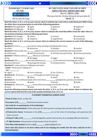 Ở GIÁO DỤC VÀ ĐÀO TẠO KỲ THI TUYỂN SINH VÀO LỚP 10 THPT
HÀ NỘI THEO CHƯƠNG TRÌNH GDPT 2018
Môn thi: TIẾNG ANH
Thời gian làm bài: 60 phút, không kể thời gian phát đề
(Đề thi gồm 04 trang) Mã đề: 11
Mark the letter A, B, C, or D on your answer sheet to indicate the word whose underlined part differs from
the other three in pronunciation in each of the following questions.
Question 1. A. application B. apply C. applicant D. applicator
Question 2. A. although B. ethnic C. there D. gather
Mark the letter A, B, C, or D on your answer sheet to indicate the word that differs from the other three in
the position of primary stress in following questions.
Question 3. A. teenager B. vehicle C. activate D. nationwide
Question 4. A. imperial B. simplicity C. magnificence D. stimulating
Mark the letter A, B, C, or D on your answer sheet to indicate the correct answer to each of the following
questions.
Question 5. To be a __________, you need to enjoy teaching and helping others learn.
A. athlete B. electrician C. designer D. teacher
Question 6. Next month, she ___________ yoga for one year to improve her flexibility and mental health.
A. will practice B. will have practiced C. will have been practicing D. has been practicing
Question 7. Which country is _______: Mexico or Costa Rica?
A. big B. the bigger C. bigger D. the biggest
Question 8. If he ___________ the test this afternoon, he ___________ to the next level in his language course.
A. passes/will move B. passing/will moving C. will pass/moves D. pass/moving
Question 9. Linda and Ivy are talking to each other.
- Linda: "Hunk you for helping me."
- Ivy: “_____________”
A. I agree. B. You're welcome. C. Yes, I'd lose to. D. I’m sorry.
Question 10. The house _______________ he bought was built 5 years ago.
A. whose B. whom C. which D. who
Question 11. In a traditional family, there were three _____________: grandparents, parents, and children.
A. generations B. teams C. groups D. bands
Question 12. There isn’t ____________ money left in my savings account after the trip.
A. much B. many C. a few D. little
Read the following announcement and mark the letter A, B, C, or D on your answer sheet to indicate the
correct option that best fits each of the numbered blanks from 13 to 16.
AI ROBOT EXHIBITION COMING SOON!
Date & Time: 8 a.m. on May 4th
Location: (13) ____________ National Convention Centre
Get ready for an amazing day of AI technology!
● Robot Demonstrations: Watch advanced AI robots perform exciting tasks and show their skills.
● Interactive Zones: Participate in fun (14) ____________, try out the latest AI technology, and experience the
future up close.
● Expert Talks: (15) ____________ to knowledgeable speakers discuss how AI is changing different industries.
●❓ Q&A Sessions: Ask questions and get answers from AI experts.
For More Information: Email us (16) ____________ hightech@gmail.com
Don’t miss this chance to see how robots and AI are shaping our world. Save the date, and join us for a
fascinating day!
ĐỀ MINH HỌA
 