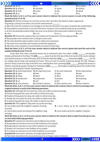 Question 13: A. the B. an C. a D. no article
Question 14: A. actions B. activities C. action D. activity
Question 15: A. Talk B. Listen C. Ask D. Speak
Question 16: A. at B. in C. on D. to
Mark the letter A, B, C, or D on your answer sheet to indicate the correct answer to each of the following
questions from 17 to 18.
Question 17: Put the sentences (a-c) in the correct order, then fill in the blank to make a logical text.
Organizing a charity event takes a lot of work and teamwork. __________.
a. After the event, the volunteers were happy to see that the donations were given to people who needed them.
b. The problems started when it was clear that more volunteers were needed to help set up everything.
c. At first, the planning seemed simple, but soon it was obvious that many tasks needed to be done.
A. c-b-a B. a-c-b C. b-c-a D. c-a-b
Question 18: Choose the sentence that can end the text (in Question 17) most appropriately.
A. Many people were excited to join in and give to the cause.
B. The team decided to plan another event to collect more donations.
C. The event was successful, and everyone praised the organizers.
D. After the event, volunteers received thank-you notes for their help.
Mark the letter A, B, C, or D on your answer sheet to indicate the correct option that best fits each of the
numbered blanks from 19 to 24.
Lunar New Year, more commonly known by its shortened name Tet, which is (19) __________ and popular
holiday and festival in Viet Nam. Tet (20) __________ place from the first day of the first month of the Lunar calendar
(around late January or early February) until at least the third day. (21) __________ Vietnamese (22) __________ for Tet
by cooking special foods and cleaning the house. There are lots of customs practicing during Tet, like visiting a
person’s house on the first day of the New Year, wishing New Year’s greetings (23) __________ giving lucky money to
children and elderly people. During Tet, Vietnamese (24) __________ and temples, forgetting about the trouble of the
past year and hoping for a better upcoming year.
Question 19: A. most importanter B. the important most C. the most important D. the importantest
Question 20: A. takes B. hide C. hides D. take
Question 21: A. Many B. Much C. More D. Several
Question 22: A. preparative B. preparation C. prepare D. preparing
Question 23: A. so B. and C. but D. or
Question 24: A. visit relatives B. visit their relatives C. their relatives visit D. their relatives
Mark the letter A, B, C, or D on your answer sheet to indicate the sentence that is closest in meaning to the
original sentence in each of the following questions.
Question 25: Although she lives quite far away, she walks to school every day.
A. Despite living quite far away, she walks to school every day.
B. Despite of living quite far away, she walks to school every day.
C. Despite she lives quite far away, she walks to school every day.
D. In spite living quite far away, she walks to school every day.
Question 26: The neighbor’s dog woke me up this morning.
A. I am woken up by the neighbor’s dog this morning. B. I were woken up by the neighbor’s dog this
morning.
C. I was woken up this morning by the neighbor’s dog. D. I was woken up by the neighbor’s dog this
morning.
Mark the letter A, B, C, or D on your answer sheet to indicate the sentence that is made from the given cues
in each of the following questions.
Question 27: respect/our ancestors/one/traditions/our people
A. Respecting our ancestors was one of the traditions of our people.
B. Respecting our ancestors is one of the traditions of our people.
C. Respect our ancestors is one tradition of our people.
D. To respect our ancestors is one of the traditions on our people.
Question 28: close down /museum /no longer/place/interest
A. They have closed down the museum because it is no longer a place of interest.
 