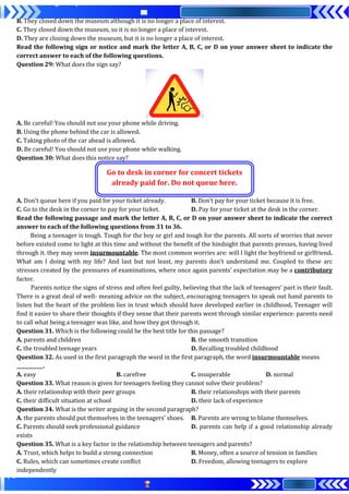 B. They closed down the museum although it is no longer a place of interest.
C. They closed down the museum, so it is no longer a place of interest.
D. They are closing down the museum, but it is no longer a place of interest.
Read the following sign or notice and mark the letter A, B, C, or D on your answer sheet to indicate the
correct answer to each of the following questions.
Question 29: What does the sign say?
A. Be careful! You should not use your phone while driving.
B. Using the phone behind the car is allowed.
C. Taking photo of the car ahead is allowed.
D. Be careful! You should not use your phone while walking.
Question 30: What does this notice say?
Go to desk in corner for concert tickets
already paid for. Do not queue here.
A. Don’t queue here if you paid for your ticket already. B. Don’t pay for your ticket because it is free.
C. Go to the desk in the corner to pay for your ticket. D. Pay for your ticket at the desk in the corner.
Read the following passage and mark the letter A, B, C, or D on your answer sheet to indicate the correct
answer to each of the following questions from 31 to 36.
Being a teenager is tough. Tough for the boy or girl and tough for the parents. All sorts of worries that never
before existed come to light at this time and without the benefit of the hindsight that parents presses, having lived
through it. they may seem insurmountable. The most common worries are: will I light the boyfriend or girlfriend.
What am I doing with my life? And last but not least, my parents don't understand me. Coupled to these arc
stresses created by the pressures of examinations, where once again parents’ expectation may be a contributory
factor.
Parents notice the signs of stress and often feel guilty, believing that the lack of teenagers’ part is their fault.
There is a great deal of well- meaning advice on the subject, encouraging teenagers to speak out hand parents to
listen but the heart of the problem lies in trust which should have developed earlier in childhood. Teenager will
find it easier to share their thoughts if they sense that their parents went through similar experience: parents need
to call what being a teenager was like, and how they got through it.
Question 31. Which is the following could be the best title for this passage?
A. parents and children B. the smooth transition
C. the troubled teenage years D. Recalling troubled childhood
Question 32. As used in the first paragraph the word in the first paragraph, the word insurmountable means
___________.
A. easy B. carefree C. insuperable D. normal
Question 33. What reason is given for teenagers feeling they cannot solve their problem?
A. their relationship with their peer groups B. their relationships with their parents
C. their difficult situation at school D. their lack of experience
Question 34. What is the writer arguing in the second paragraph?
A. the parents should put themselves in the teenagers' shoes. B. Parents are wrong to blame themselves.
C. Parents should seek professional guidance D. parents can help if a good relationship already
exists
Question 35. What is a key factor in the relationship between teenagers and parents?
A. Trust, which helps to build a strong connection B. Money, often a source of tension in families
C. Rules, which can sometimes create conflict D. Freedom, allowing teenagers to explore
independently
 