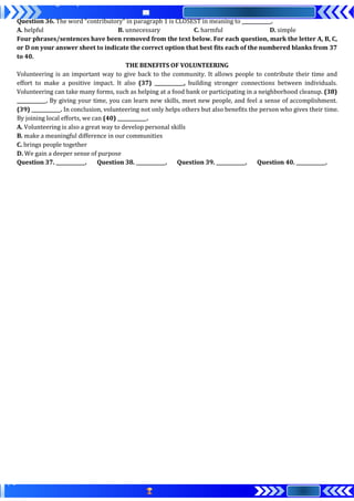 Question 36. The word "contributory" in paragraph 1 is CLOSEST in meaning to ____________.
A. helpful B. unnecessary C. harmful D. simple
Four phrases/sentences have been removed from the text below. For each question, mark the letter A, B, C,
or D on your answer sheet to indicate the correct option that best fits each of the numbered blanks from 37
to 40.
THE BENEFITS OF VOLUNTEERING
Volunteering is an important way to give back to the community. It allows people to contribute their time and
effort to make a positive impact. It also (37) ____________, building stronger connections between individuals.
Volunteering can take many forms, such as helping at a food bank or participating in a neighborhood cleanup. (38)
____________. By giving your time, you can learn new skills, meet new people, and feel a sense of accomplishment.
(39) ____________. In conclusion, volunteering not only helps others but also benefits the person who gives their time.
By joining local efforts, we can (40) ____________.
A. Volunteering is also a great way to develop personal skills
B. make a meaningful difference in our communities
C. brings people together
D. We gain a deeper sense of purpose
Question 37. ____________. Question 38. ____________. Question 39. ____________. Question 40. ____________.
 