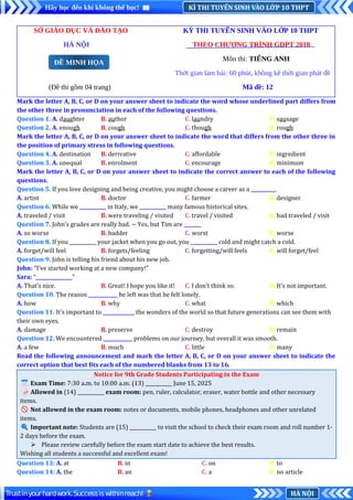 KÌ THI TUYỂN SINH VÀO LỚP 10 THPT
Hãy học đến khi không thể học!
HÀ NỘI
Trustinyourhardwork.Successiswithinreach!
SỞ GIÁO DỤC VÀ ĐÀO TẠO KỲ THI TUYỂN SINH VÀO LỚP 10 THPT
HÀ NỘI THEO CHƯƠNG TRÌNH GDPT 2018
Môn thi: TIẾNG ANH
Thời gian làm bài: 60 phút, không kể thời gian phát đề
(Đề thi gồm 04 trang) Mã đề: 12
Mark the letter A, B, C, or D on your answer sheet to indicate the word whose underlined part differs from
the other three in pronunciation in each of the following questions.
Question 1. A. daughter B. author C. laundry D. sausage
Question 2. A. enough B. cough C. though D. rough
Mark the letter A, B, C, or D on your answer sheet to indicate the word that differs from the other three in
the position of primary stress in following questions.
Question 4. A. destination B. derivative C. affordable D. ingredient
Question 3. A. unequal B. enrolment C. encourage D. minimum
Mark the letter A, B, C, or D on your answer sheet to indicate the correct answer to each of the following
questions.
Question 5. If you love designing and being creative, you might choose a career as a __________.
A. artist B. doctor C. farmer D. designer
Question 6. While we ___________ in Italy, we ___________ many famous historical sites.
A. traveled / visit B. were traveling / visited C. travel / visited D. had traveled / visit
Question 7. John’s grades are really bad. ~ Yes, but Tim are _______
A. so worse B. badder C. worst D. worse
Question 8. If you ___________ your jacket when you go out, you ___________ cold and might catch a cold.
A. forget/will feel B. forgets/feeling C. forgetting/will feels D. will forget/feel
Question 9. John is telling his friend about his new job.
John: "I’ve started working at a new company!"
Sara: “_______________”
A. That’s nice. B. Great! I hope you like it! C. I don’t think so. D. It’s not important.
Question 10. The reason ____________ he left was that he felt lonely.
A. how B. why C. what D. which
Question 11. It's important to _____________ the wonders of the world so that future generations can see them with
their own eyes.
A. damage B. preserve C. destroy D. remain
Question 12. We encountered ____________ problems on our journey, but overall it was smooth.
A. a few B. much C. little D. many
Read the following announcement and mark the letter A, B, C, or D on your answer sheet to indicate the
correct option that best fits each of the numbered blanks from 13 to 16.
Notice for 9th Grade Students Participating in the Exam
📅Exam Time: 7:30 a.m. to 10:00 a.m. (13) ___________ June 15, 2025
📝Allowed in (14) ___________ exam room: pen, ruler, calculator, eraser, water bottle and other necessary
items.
🚫Not allowed in the exam room: notes or documents, mobile phones, headphones and other unrelated
items.
🔍Important note: Students are (15) ___________ to visit the school to check their exam room and roll number 1-
2 days before the exam.
 Please review carefully before the exam start date to achieve the best results.
Wishing all students a successful and excellent exam!
Question 13: A. at B. in C. on D. to
Question 14: A. the B. an C. a D. no article
ĐỀ MINH HỌA
 