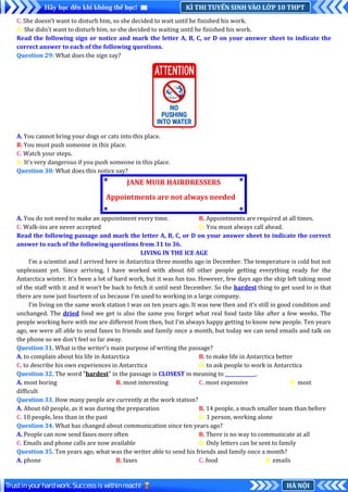 KÌ THI TUYỂN SINH VÀO LỚP 10 THPT
Hãy học đến khi không thể học!
HÀ NỘI
Trustinyourhardwork.Successiswithinreach!
C. She doesn’t want to disturb him, so she decided to wait until he finished his work.
D. She didn’t want to disturb him, so she decided to waiting until he finished his work.
Read the following sign or notice and mark the letter A, B, C, or D on your answer sheet to indicate the
correct answer to each of the following questions.
Question 29: What does the sign say?
A. You cannot bring your dogs or cats into this place.
B. You must push someone in this place.
C. Watch your steps.
D. It’s very dangerous if you push someone in this place.
Question 30: What does this notice say?
A. You do not need to make an appointment every time. B. Appointments are required at all times.
C. Walk-ins are never accepted. D. You must always call ahead..
Read the following passage and mark the letter A, B, C, or D on your answer sheet to indicate the correct
answer to each of the following questions from 31 to 36.
LIVING IN THE ICE AGE
I’m a scientist and I arrived here in Antarctica three months ago in December. The temperature is cold but not
unpleasant yet. Since arriving, I have worked with about 60 other people getting everything ready for the
Antarctica winter. It's been a lot of hard work, but it was fun too. However, few days ago the ship left taking most
of the staff with it and it won’t be back to fetch it until next December. So the hardest thing to get used to is that
there are now just fourteen of us because I’m used to working in a large company.
I’m living on the same work station I was on ten years ago. It was new then and it’s still in good condition and
unchanged. The dried food we get is also the same you forget what real food taste like after a few weeks. The
people working here with me are different from then, but I’m always happy getting to know new people. Ten years
ago, we were all able to send faxes to friends and family once a month, but today we can send emails and talk on
the phone so we don't feel so far away.
Question 31. What is the writer’s main purpose of writing the passage?
A. to complain about his life in Antarctica B. to make life in Antarctica better
C. to describe his own experiences in Antarctica D. to ask people to work in Antarctica
Question 32. The word "hardest" in the passage is CLOSEST in meaning to _____________.
A. most boring B. most interesting C. most expensive D. most
difficult
Question 33. How many people are currently at the work station?
A. About 60 people, as it was during the preparation B. 14 people, a much smaller team than before
C. 10 people, less than in the past D. 1 person, working alone
Question 34. What has changed about communication since ten years ago?
A. People can now send faxes more often B. There is no way to communicate at all
C. Emails and phone calls are now available D. Only letters can be sent to family
Question 35. Ten years ago, what was the writer able to send his friends and family once a month?
A. phone B. faxes C. food D. emails
JANE MUIR HAIRDRESSERS
Appointments are not always needed
 