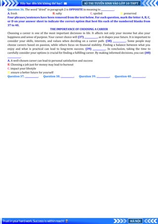 KÌ THI TUYỂN SINH VÀO LỚP 10 THPT
Hãy học đến khi không thể học!
HÀ NỘI
Trustinyourhardwork.Successiswithinreach!
Question 36. The word "dried" in paragraph 2 is OPPOSITE in meaning to ____________.
A. fresh B. salty C. spoiled D. preserved
Four phrases/sentences have been removed from the text below. For each question, mark the letter A, B, C,
or D on your answer sheet to indicate the correct option that best fits each of the numbered blanks from
37 to 40.
THE IMPORTANCE OF CHOOSING A CAREER
Choosing a career is one of the most important decisions in life. It affects not only your income but also your
happiness and sense of purpose. Your career choice will (37) ____________, as it shapes your future. It is important to
consider your skills, interests, and values when deciding on a career path. (38) ____________. Some people may
choose careers based on passion, while others focus on financial stability. Finding a balance between what you
enjoy and what is practical can lead to long-term success. (39) ____________. In conclusion, taking the time to
carefully consider your options is crucial for finding a fulfilling career. By making informed decisions, you can (40)
____________.
A. A well-chosen career can lead to personal satisfaction and success
B. Choosing a job just for money may lead to burnout
C. impact your lifestyle
D. ensure a better future for yourself
Question 37. ____________. Question 38. ____________. Question 39. ____________. Question 40. ____________.
 