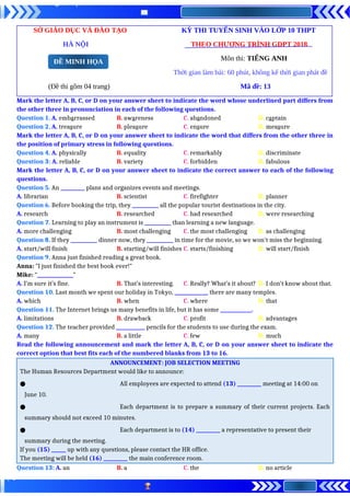 SỞ GIÁO DỤC VÀ ĐÀO TẠO KỲ THI TUYỂN SINH VÀO LỚP 10 THPT
HÀ NỘI THEO CHƯƠNG TRÌNH GDPT 2018
Môn thi: TIẾNG ANH
Thời gian làm bài: 60 phút, không kể thời gian phát đề
(Đề thi gồm 04 trang) Mã đề: 13
Mark the letter A, B, C, or D on your answer sheet to indicate the word whose underlined part differs from
the other three in pronunciation in each of the following questions.
Question 1. A. embarrassed B. awareness C. abandoned D. captain
Question 2. A. treasure B. pleasure C. ensure D. measure
Mark the letter A, B, C, or D on your answer sheet to indicate the word that differs from the other three in
the position of primary stress in following questions.
Question 4. A. physically B. equality C. remarkably D. discriminate
Question 3: A. reliable B. variety C. forbidden D. fabulous
Mark the letter A, B, C, or D on your answer sheet to indicate the correct answer to each of the following
questions.
Question 5. An __________ plans and organizes events and meetings.
A. librarian B. scientist C. firefighter D. planner
Question 6. Before booking the trip, they ___________ all the popular tourist destinations in the city.
A. research B. researched C. had researched D. were researching
Question 7. Learning to play an instrument is ___________ than learning a new language.
A. more challenging B. most challenging C. the most challenging D. as challenging
Question 8. If they ___________ dinner now, they ___________ in time for the movie, so we won't miss the beginning.
A. start/will finish B. starting/will finishes C. starts/finishing D. will start/finish
Question 9. Anna just finished reading a great book.
Anna: "I just finished the best book ever!"
Mike: “_______________”
A. I’m sure it’s fine. B. That’s interesting. C. Really? What’s it about? D. I don’t know about that.
Question 10. Last month we spent our holiday in Tokyo, ______________ there are many temples.
A. which B. when C. where D. that
Question 11. The Internet brings us many benefits in life, but it has some _____________.
A. limitations B. drawback C. profit D. advantages
Question 12. The teacher provided ____________ pencils for the students to use during the exam.
A. many B. a little C. few D. much
Read the following announcement and mark the letter A, B, C, or D on your answer sheet to indicate the
correct option that best fits each of the numbered blanks from 13 to 16.
ANNOUNCEMENT: JOB SELECTION MEETING
The Human Resources Department would like to announce:
● All employees are expected to attend (13) __________ meeting at 14:00 on
June 10.
● Each department is to prepare a summary of their current projects. Each
summary should not exceed 10 minutes.
● Each department is to (14) __________ a representative to present their
summary during the meeting.
If you (15) ______ up with any questions, please contact the HR office.
The meeting will be held (16) __________ the main conference room.
Question 13: A. an B. a C. the D. no article
ĐỀ MINH HỌA
 