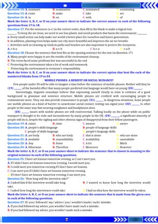 Question 14: A. nominate B. nomination C. nominated D. nominating
Question 15: A. come B. make C. take D. set
Question 16: A. in B. on C. with D. of
Mark the letter A, B, C, or D on your answer sheet to indicate the correct answer to each of the following
questions from 17 to 18.
Question 17: Put the sentences (a-c) in the correct order, then fill in the blank to make a logical text.
________. To keep the air clean, we need to use less plastic and avoid products that harm the environment. ________.
a. Every small action can help make our world a better place for ourselves and future generations.
b. In addition, planting trees helps make our city more beautiful and improves the air we breathe.
c. Activities such as cleaning up trash in parks and beaches are also important to protect the ecosystem.
A. c-b-a B. a-c-b C. b-c-a D. c-a-b
Question 18: Choose the sentence that best fits as the opening sentence for the text (in Question 17).
A. Many people were happy to see the results of the environment cleanup.
B. The event faced some problems but was successful in the end.
C. Protecting the environment takes a lot of work and teamwork.
D. Protecting the environment is everyone's responsibility.
Mark the letter A, B, C, or D on your answer sheet to indicate the correct option that best fits each of the
numbered blanks from 19 to 24.
MOBILE PHONES: A BENEFIT OR SOCIAL NUISANCE?
Few people under 30 will be able to imagine a time before the existence of mobile phones. Neither will they be
(19) _______ of the harmful effect that many people predicted text language would have on young (20) _______.
Interestingly, linguists nowadays believe that expressing oneself clearly in texts is evidence of a good
background in grammar and sentence structure. Mobile phones are credited with encouraging people to
communicate more. They can also provide reassurance to people (21) _______ in dangerous situations. Some people
use mobile phones as a kind of barrier to unwelcome social contact; texting can signal your (22) _______ to other
people in the same way that wearing sunglasses and headphones does.
(23) _______ issues with mobile phones are still controversial. Talking loudly on the phone while on public
transport is thought to be rude and inconsiderate by many people in the UK. (24) _______, a significant minority of
people still do it, despite the sighing and other obvious signs of disapproval from their fellow passengers.
Question 19: A. raises B. raise C. awares D. aware
Question 20: A. people’s skills language B. people of language skills
C. people of skills language D. people’s language skills
Question 21: A. are lonly B. who are lonly C. that is alone D. who are alone
Question 22: A. available B. unavailability C. availability D. unavailable
Question 23: A. Any B. Some C. A lot D. Much
Question 24: A. Otherwise B. Therefore C. Moreover D. However
Mark the letter A, B, C, or D on your answer sheet to indicate the sentence that is closest in meaning to the
original sentence in each of the following questions.
Question 25: I have art lessons tomorrow evening, so I can't meet you.
A. If I didn't have art lessons tomorrow evening, I would meet you.
B. I could meet you tomorrow evening if I don't have art lessons.
C. I can meet you if I didn't have art lessons tomorrow evening.
D. If I don't have art lessons tomorrow evening, I can meet you.
Question 26: "How long will the interview take?"
A. I asked him if the interview would take long. B. I wanted to know how long the interview would
take.
C. I asked how long the interviewer could take. D. I had no idea how the interview would be taken.
Mark the letter A, B, C, or D on your answer sheet to indicate the sentence that is made from the given cues
in each of the following questions.
Question 27: If/ you/ followed/ my/ advice/ you/ wouldn’t/made/ such/ mistake.
A. If you had followed my advice, you wouldn’t have made such a mistake.
B. If you had followed my advice, you wouldn’t made such a mistake.
 