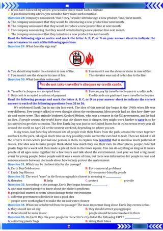 C. If you have followed my advice, you wouldn’t have made such a mistake.
D. If you followed my advice, you wouldn’t have made such a mistake.
Question 28: company/ announced/ that/ they/ would/ introducing/ a new product/ line/ next month.
A. The company announced that they would be introducing a new product line next month.
B. The company announced that they would introduce a new product line at next month.
C. The company announcing that they would be introducing a new product line next month.
D. The company announced that they introduce a new product line next month.
Read the following sign or notice and mark the letter A, B, C, or D on your answer sheet to indicate the
correct answer to each of the following questions.
Question 29: What does the sign say?
A. You should stay inside the elevator in case of fire. B. You mustn’t use the elevator alone in case of fire.
C. You mustn’t use the elevator in case of fire. D. The elevator was out of order due to the fire.
Question 30: What does this notice say?
A. Traveller’s cheques are accepted here. B. You can pay by traveller’s cheques or credit cards.
C. Only cash is accepted as a form of payment. D. Credit cards are preferred over traveller’s cheques.
Read the following passage and mark the letter A, B, C, or D on your answer sheet to indicate the correct
answer to each of the following questions from 31 to 36.
We celebrated Earth Day in my city last week. The idea of this special day began in the 1960s when life was
very different. Few people talked or even thought about the environment. Most people had no idea how dirty our
air and water were. This attitude bothered Gaylord Nelson, who was a senator in the US government, and he had
an idea. If people around the world knew that the planet was in danger, they might work harder to save it, so he
just needed to get their attention. The first Earth Day was just in the United States but it led to events every year all
around the world on April 22 or the nearest weekend, depending on where you are.
In my town, last Saturday afternoon lots of people rode their bikes from the park, around the town together
and back to the park, taking as much time as they possibly could, so that the cars had to wait. Then we talked to all
the drivers in cars which just had one person in them, to explain how wasteful that is and how much pollution it
causes. The idea was to make people think about how much they use their cars. In other places, people collected
plastic bags for a week and then made a pile of them in the town square. You can do anything as long as it makes
people of all ages come together for a few hours and talk about the environment. Last year we had a big music
event for young people. Some people said it was a waste of time, but there was information for people to read and
announcements between the bands about how to help protect the environment.
Question 31. Which can be the best title for the passage?
A. Earth Day Celebration B. Environmental problems
C. Earth Day History D. Environment-friendly people
Question 32. The word “save” in die first paragraph is closest in meaning to _____________.
A. threaten B. help C. protect D. provide
Question 33. According to the passage, Earth Day began because _____________.
A. one man wanted people to know about the planet’s problems
B. people had started to worn’ about damage to the environment
C. different governments decided it was a good idea
D. people were working hard to make the air and water cleaner
Question 34. What can be inferred from the passage? The most important dung about Earth Day events is that.
A. they should last all day B. they should attract young people
C. there should be some music D. people should become involved in them
Question 35. On Earth Day this year, people in the writer’s city did all the following EXCEP _____________.
A. collecting plastic bags B. riding their bikes
We do not take traveller’s cheques or credit cards.
 