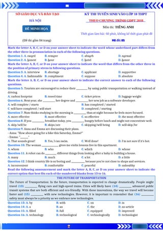 SỞ GIÁO DỤC VÀ ĐÀO TẠO KỲ THI TUYỂN SINH VÀO LỚP 10 THPT
HÀ NỘI THEO CHƯƠNG TRÌNH GDPT 2018
Môn thi: TIẾNG ANH
Thời gian làm bài: 60 phút, không kể thời gian phát đề
(Đề thi gồm 04 trang) Mã đề: 05
Mark the letter A, B, C, or D on your answer sheet to indicate the word whose underlined part differs from
the other three in pronunciation in each of the following questions.
Question 1. A. sword B. remove C. absorb D. normal
Question 2. A. honest B. hour C. hotel D. honor
Mark the letter A, B, C, or D on your answer sheet to indicate the word that differs from the other three in
the position of primary stress in following questions.
Question 3. A. interview B. shortage C. applicant D. supportive
Question 4. A. fashionable B. compliment C. suppose D. absolute
Mark the letter A, B, C, or D on your answer sheet to indicate the correct answer to each of the following
questions.
Question 5. Tourists are encouraged to reduce their __________ by using public transportation or walking instead of
driving.
A. carbon footprint B. travel time C. ticket prices D. luggage weight
Question 6. Next year, she ___________ her degree and ___________ her new job as a software developer.
A. will complete / starts B. has completed / started
C. will have completed / will start D. completed / starting
Question 7. Nam thinks studying in the morning is ___________ than at night because he feels more focused.
A. more effective B. most effective C. so effective D. the most effective
Question 8. If you ___________ breakfast today, you ___________ hungry before lunch and might not concentrate well.
A. skip/will be B. skips/are C. skipping/will being D. will skip/be
Question 9. Anna and Emma are discussing their plans.
- Anna: "How about going for a hike this Saturday, Emma?"
- Emma: "_______"
A. That sounds great! B. Yes, I can swim. C. Well done! D. I'm not sure if it's hot.
Question 10. The woman _______________ gives me violin lessons live in this apartment.
A. whom B. who C. which D. whose
Question 11. A robot can do __________ different things from looking after a baby to building a house.
A. many B. much C. a lot D. a little
Question 12. I think country life is so boring and ____________ because you’re not close to shops and services.
A. inconvenient B. comfortable C. peaceful D. unhealthy
Read the following announcement and mark the letter A, B, C, or D on your answer sheet to indicate the
correct option that best fits each of the numbered blanks from 13 to 16.
THE FUTURE OF TRANSPORTATION
The Future of Transportation: In the future, transportation is expected to change dramatically. People might
travel (13) ___________ flying cars and high-speed trains. Cities will likely have (14) ___________ advanced public
transit systems that are both efficient and eco-friendly. With these innovations, the way we travel will become
faster and (15) ___________ with new technologies. However, it is important to remember that (16) ___________
safety must always be a priority as we embrace new technologies.
Question 13: A. by B. with C. on D. in
Question 14: A. a B. an C. the D. no article
Question 15: A. filled B. full C. equipped D. improved
Question 16: A. technology B. technological C. technologically D. technologist
ĐỀ MINH HỌA
 