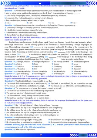 Mark the letter A, B, C, or D on your answer sheet to indicate the correct answer to each of the following
questions from 17 to 18.
Question 17: Put the sentences (a-c) in the correct order, then fill in the blank to make a logical text.
I tried to set up a new social media account yesterday. It didn’t go as smoothly as I hoped. __________.
a. After finally verifying my email, I discovered that I had forgotten my password.
b. I completed the registration process quickly but faced issues.
c. I received an error message when I tried to log in.
A. b-c-a B. a-c-b C. c-b-a D. b-a-c
Question 18: Choose the sentence that can end the text (in Question 17) most appropriately.
A. Eventually, I managed to reset my password and access my account.
B. I decided to contact customer support for help.
C. I then realized I had entered the wrong email address.
D. The website was down for maintenance.
Mark the letter A, B, C, or D on your answer sheet to indicate the correct option that best fits each of the
numbered blanks from 19 to 24.
English is my mother tongue. Besides, I can speak French and Spanish. I studied the two languages when I
was at high school. Now, I am still learning Spanish at the University. As for me, mastering a foreign language is not
easy. After studying a language, (19) ___________ is very necessary and useful. Traveling to the country where the
target language is spoken is very helpful, but if you cannot speak the language well enough, you will certainly have
troubles. I also frequently go to the movies, watch television, (20) ___________ to the radio in the language I am
trying to learn. (21) ___________ is another good way to learn. Books are good, but I personally think newspapers
and magazines are better. (22) ___________, getting (23) ___________ of the language is the most important thing.
Grammar and vocabulary should be practised first. Finally, (24) ___________ is the key to becoming fluent.
Question 19: A. enough practice B. enough not practice C. not enough practice D. practice enough not
Question 20: A. listen B. hear C. listens D. hears
Question 21: A. Practice B. Practiced C. Practicing D. Practices
Question 22: A. Therefore B. But C. Moreover D. However
Question 23: A. many knowledge B. some knowledge C. any knowledge D. others knowledge
Question 24: A. you mastering B. mastering you C. mastered you D. mastered
Mark the letter A, B, C, or D on your answer sheet to indicate the sentence that is closest in meaning to the
original sentence in each of the following questions.
Question 25: This book is difficult. I cannot read it in one day.
A. The book is difficult enough for me to read in one day. B. The book is too difficult for me to read in one day.
C. The book is too difficult for me to finish reading it. D. The book is not too difficult for me to read in one day.
Question 26: The suitcase was very heavy. She couldn't carry it by herself.
A. The suitcase was so heavy that she couldn't carry it by herself.
B. The suitcase was heavy, but she could carry it alone.
C. The suitcase wasn't heavy enough for her to carry alone.
D. The suitcase was heavy enough for her to carry it alone.
Mark the letter A, B, C, or D on your answer sheet to indicate the sentence that is made from the given cues
in each of the following questions.
Question 27: She / tell me I the trip I village / where I born / grow up.
A. She told me about the trip to the village where she was born and grew up.
B. She told me about the trip to the village where she is born and grew up.
C. She tells me about the trip the village where she is born and grew up.
D. She tells me about the trip to village where she be born and grew up
Question 28: telephone/apologize/come late
A. He telephoned me apologizing for coming late. B. He telephones me for apologizing coming late.
C. He telephoned me to apologize for coming late. D. He does not telephone to apologize for coming late.
Read the following sign or notice and mark the letter A, B, C, or D on your answer sheet to indicate the
correct answer to each of the following questions.
Question 29: What does the sign mean?
 