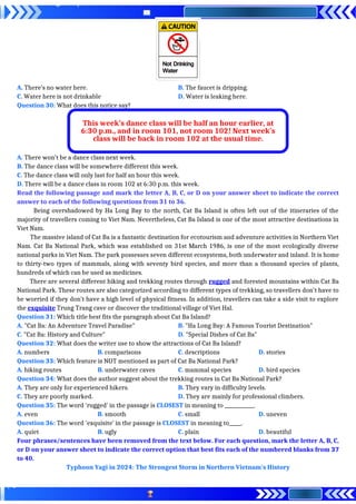 A. There’s no water here. B. The faucet is dripping.
C. Water here is not drinkable D. Water is leaking here.
Question 30: What does this notice say?
A. There won’t be a dance class next week.
B. The dance class will be somewhere different this week.
C. The dance class will only last for half an hour this week.
D. There will be a dance class in room 102 at 6:30 p.m. this week.
Read the following passage and mark the letter A, B, C, or D on your answer sheet to indicate the correct
answer to each of the following questions from 31 to 36.
Being overshadowed by Ha Long Bay to the north, Cat Ba Island is often left out of the itineraries of the
majority of travellers coming to Viet Nam. Nevertheless, Cat Ba Island is one of the most attractive destinations in
Viet Nam.
The massive island of Cat Ba is a fantastic destination for ecotourism and adventure activities in Northern Viet
Nam. Cat Ba National Park, which was established on 31st March 1986, is one of the most ecologically diverse
national parks in Viet Nam. The park possesses seven different ecosystems, both underwater and inland. It is home
to thirty-two types of mammals, along with seventy bird species, and more than a thousand species of plants,
hundreds of which can be used as medicines.
There are several different hiking and trekking routes through rugged and forested mountains within Cat Ba
National Park. These routes are also categorized according to different types of trekking, so travellers don't have to
be worried if they don’t have a high level of physical fitness. In addition, travellers can take a side visit to explore
the exquisite Trung Trang cave or discover the traditional village of Viet Hal.
Question 31: Which title best fits the paragraph about Cat Ba Island?
A. "Cat Ba: An Adventure Travel Paradise" B. "Ha Long Bay: A Famous Tourist Destination"
C. "Cat Ba: History and Culture" D. "Special Dishes of Cat Ba"
Question 32: What does the writer use to show the attractions of Cat Ba Island?
A. numbers B. comparisons C. descriptions D. stories
Question 33: Which feature is NOT mentioned as part of Cat Ba National Park?
A. hiking routes B. underwater caves C. mammal species D. bird species
Question 34: What does the author suggest about the trekking routes in Cat Ba National Park?
A. They are only for experienced hikers. B. They vary in difficulty levels.
C. They are poorly marked. D. They are mainly for professional climbers.
Question 35: The word ‘rugged’ in the passage is CLOSEST in meaning to ____________.
A. even B. smooth C. small D. uneven
Question 36: The word 'exquisite’ in the passage is CLOSEST in meaning to_____.
A. quiet B. ugly C. plain D. beautiful
Four phrases/sentences have been removed from the text below. For each question, mark the letter A, B, C,
or D on your answer sheet to indicate the correct option that best fits each of the numbered blanks from 37
to 40.
Typhoon Yagi in 2024: The Strongest Storm in Northern Vietnam's History
This week’s dance class will be half an hour earlier, at
6:30 p.m., and in room 101, not room 102! Next week’s
class will be back in room 102 at the usual time.
 