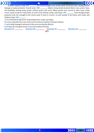 In 2024, Typhoon Yagi (37) __________. The storm brought very strong winds and heavy rain, causing serious
damage in many provinces. Coastal areas (38) __________. Inland, strong winds knocked down trees, power lines,
and buildings, leaving many people without power and water. Many people were moved to safer areas, while
rescue teams worked to help those in need. Local schools, farms, and shops (39) __________. Even though people
prepared well, the strength of the storm made it hard to recover. It took months to fix homes and roads, and
Typhoon Yagi (40) __________.
A. were flooded by big waves, destroying homes, roads, and shops
B. is now remembered as one of the worst storms in northern Vietnam’s history
C. were badly damaged, and much of the area was heavily affected
D. became the strongest storm to ever hit northern Vietnam
Question 37. ____________. Question 38. ____________. Question 39. ____________. Question 40. ____________.
H T
Ế
 