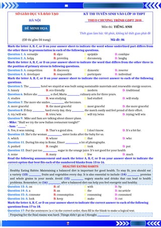 SỞ GIÁO DỤC VÀ ĐÀO TẠO KỲ THI TUYỂN SINH VÀO LỚP 10 THPT
HÀ NỘI THEO CHƯƠNG TRÌNH GDPT 2018
Môn thi: TIẾNG ANH
Thời gian làm bài: 60 phút, không kể thời gian phát đề
(Đề thi gồm 04 trang) Mã đề: 06
Mark the letter A, B, C, or D on your answer sheet to indicate the word whose underlined part differs from
the other three in pronunciation in each of the following questions.
Question 1. A. versatile B. slice C. sprinkle D. combine
Question 2. A. helps B. provides C. documents D. laughs
Mark the letter A, B, C, or D on your answer sheet to indicate the word that differs from the other three in
the position of primary stress in following questions.
Question 3. A. competition B. discovery C. domestic D. reserve
Question 4. A. developer B. responsible C. participate D. individual
Mark the letter A, B, C, or D on your answer sheet to indicate the correct answer to each of the following
questions.
Question 5. The __________ hotel we stayed at was built using sustainable materials and renewable energy sources.
A. luxury B. eco-friendly C. modern D. traditional
Question 6. Before she ___________ a chef, Maria ___________ culinary arts for three years.
A. studies B. was studying C. had studied D. will study
Question 7. The more she smiles , ___________ she becomes.
A. more graceful B. the most graceful C. most graceful D. the more graceful
Question 8. If they ___________ hard every day, they ___________ the match easily and feel proud of their effort.
A. try/will win B. tries/win C. will try/wins D. trying/will win
Question 9. Mike and Sam are talking about dinner plans.
- Mike: "Shall we try the new Italian restaurant tonight?"
- Sam: "_______"
A. Yes, it was raining. B. That's a good idea. C. I don't know. D. It's a bit far.
Question 10. She’s the woman _____________ sister looks after the baby for us.
A. which B. whose C. that D. who
Question 11. During his stay in Rome, Elmer ____________ a lot of photographs.
A. pushed B. caught C. took D. put
Question 12. Don’t put too _____________ sugar in the orange juice. It’s not good for your health
A. some B. many C. few D. much
Read the following announcement and mark the letter A, B, C, or D on your answer sheet to indicate the
correct option that best fits each of the numbered blanks from 13 to 16.
HEALTHY EATING HABITS
Healthy Eating Habits: Maintaining a balanced diet is important for good health. To stay fit, you should eat
a variety (13) ___________ fruits and vegetables every day. It is also essential to include (14) ___________ proteins
and whole grains in your meals. Avoid (15) ___________ sugary snacks and drinks that can lead to health
problems. Remember, to (16) ___________ after a balanced diet can help you feel energetic and healthy.
Question 13: A. on B. of C. with D. by
Question 14: A. a B. an C. the D. no article
Question 15: A. consume B. consumption C. consuming D. consumed
Question 16: A. look B. keep C. make D. cut
Mark the letter A, B, C, or D on your answer sheet to indicate the correct answer to each of the following
questions from 17 to 18.
Question 17: Put the sentences (a-c) in the correct order, then fill in the blank to make a logical text.
Preparing for the final exams was hard. Things didn’t go as I thought. __________.
ĐỀ MINH HỌA
 