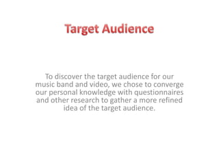 Target Audience To discover the target audience for our music band and video, we chose to converge our personal knowledge with questionnaires and other research to gather a more refined idea of the target audience.  