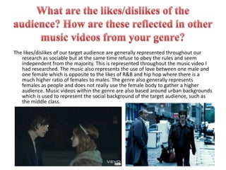 What are the likes/dislikes of the audience? How are these reflected in other music videos from your genre?The likes/dislikes of our target audience are generally represented throughout our research as sociable but at the same time refuse to obey the rules and seem independent from the majority. This is represented throughout the music video I had researched. The music also represents the use of love between one male and one female which is opposite to the likes of R&B and hip hop where there is a much higher ratio of females to males. The genre also generally represents females as people and does not really use the female body to gather a higher audience. Music videos within the genre are also based around urban backgrounds which is used to represent the social background of the target audience, such as the middle class.