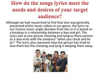 How do the songs lyrics meet the needs and desires of your target audience?Although we had researched to find that love was generally presented within music videos in our genre, the lyrics to our chosen music single deviates from this as it is based on a breakup in a relationship between a boy and girl. The lyrics aim at one person cheating and lying to there partner as it also ends with the sentence “when you cheat and lie on”. The lyrics also represent how the person has tried to love them but the cheating and lying is keeping them away.