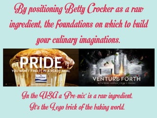 By positioning Betty Crocker as a raw
ingredient, the foundations on which to build
your culinary imaginations.
In the USA a ‘Pre-mix’ is a raw ingredient.
It’s the Lego brick of the baking world.
 