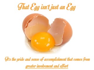 That Egg isn’t just an Egg
It’s the pride and sense of accomplishment that comes from
greater involvement and effort
 