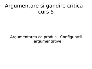 Argumentare si gandire critica – curs 5 Argumentarea ca produs - Configuratii argumentative 
