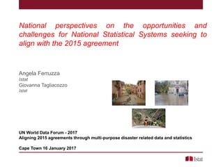 National perspectives on the opportunities and
challenges for National Statistical Systems seeking to
align with the 2015 agreement
Angela Ferruzza
Istat
Giovanna Tagliacozzo
Istat
UN World Data Forum - 2017
Aligning 2015 agreements through multi-purpose disaster related data and statistics
Cape Town 16 January 2017
 