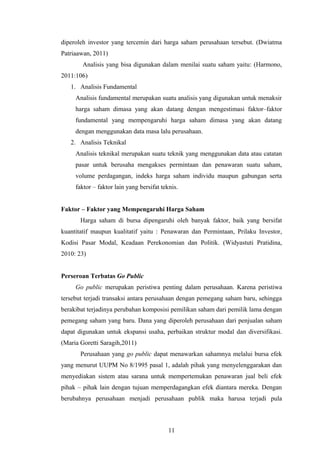 diperoleh investor yang tercemin dari harga saham perusahaan tersebut. (Dwiatma
Patriaawan, 2011)
Analisis yang bisa digunakan dalam menilai suatu saham yaitu: (Harmono,
2011:106)
1. Analisis Fundamental
Analisis fundamental merupakan suatu analisis yang digunakan untuk menaksir
harga saham dimasa yang akan datang dengan mengestimasi faktor–faktor
fundamental yang mempengaruhi harga saham dimasa yang akan datang
dengan menggunakan data masa lalu perusahaan.
2. Analisis Teknikal
Analisis teknikal merupakan suatu teknik yang menggunakan data atau catatan
pasar untuk berusaha mengakses permintaan dan penawaran suatu saham,
volume perdagangan, indeks harga saham individu maupun gabungan serta
faktor – faktor lain yang bersifat teknis.
Faktor – Faktor yang Mempengaruhi Harga Saham
Harga saham di bursa dipengaruhi oleh banyak faktor, baik yang bersifat
kuantitatif maupun kualitatif yaitu : Penawaran dan Permintaan, Prilaku Investor,
Kodisi Pasar Modal, Keadaan Perekonomian dan Politik. (Widyastuti Pratidina,
2010: 23)
Perseroan Terbatas Go Public
Go public merupakan peristiwa penting dalam perusahaan. Karena peristiwa
tersebut terjadi transaksi antara perusahaan dengan pemegang saham baru, sehingga
berakibat terjadinya perubahan komposisi pemilikan saham dari pemilik lama dengan
pemegang saham yang baru. Dana yang diperoleh perusahaan dari penjualan saham
dapat digunakan untuk ekspansi usaha, perbaikan struktur modal dan diversifikasi.
(Maria Goretti Saragih,2011)
Perusahaan yang go public dapat menawarkan sahamnya melalui bursa efek
yang menurut UUPM No 8/1995 pasal 1, adalah pihak yang menyelenggarakan dan
menyediakan sistem atau sarana untuk mempertemukan penawaran jual beli efek
pihak – pihak lain dengan tujuan memperdagangkan efek diantara mereka. Dengan
berubahnya perusahaan menjadi perusahaan publik maka harusa terjadi pula
11
 