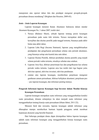 manajemen atas operasi tahun lalu dan pendapat mengenai prospek-prospek
perusahaan dimasa mendatang” (Brigham dan Houston, 2009:45).
Jenis – Jenis Laporan Keuangan
Laporan keuangan menurut Ikatan Akuntansi Indonesia dalam standar
Akuntansi Keuangan No. 1 tahun 2007, terdiri dari:
1. Neraca (Balance Sheet), sebuah laporan tentang posisi keuangan
perusahaan pada suatu titik tertentu. Neraca merupakan daftar aset,
kewajiban dan ekuitas pemilik pada tanggal tertentu, biasanya pada akhir
bulan atau akhir tahun.
2. Laporan Laba Rugi (Income Statment), laporan yang mengikhtisarkan
pendapatan dan pengeluaran perusahaan selama satu periode akuntansi,
yang biasanya setiap satu kuartal atau satu tahun.
3. Laporan Ekuitas Pemilik, ikhtisar perubahan ekuitas pemilik yang terjadi
selama periode waktu tertentu, misalnya sebulan atau setahun.
4. Laporan Arus Kas, ikhtisar penerimaan kas dan pengelkuaran kas selama
periode waktu tertentu. Laporan arus kas terdiri dari tiga bagian yaitu
aktivitas operasi, aktivitas investasi, aktivitas pendanaan.
5. catatan atas laporan keuangan, memberikan penjelasan mengenai
gambaran umum perusahaan, ikhtisar kebijakan akuntansi, penjelasan pos
– pos laporan keuangan, dan informasi penting lainnya.
Pengaruh Informasi laporan Keuangan bagi Investor dalam Menilai Kinerja
Keuangan Perusahaan
Laporan keuangan merupakan suatu informasi yang menggambarkan kondisi
suatu perusahaan, dimana selanjutnya itu akan menjadi suatu informasi yang
menggambarkan tentang kinerja suatu perusahaan (Irham fahmi, 2011:22).
Menurut farid dan siswanto, laporan keuangan adalah informasi yang
diharapkan mampu memberikan bantuan kepada pengguna untuk membuat
keputusan ekonomi yang bersifat finansial.
Dari beberapa pendapat diatas dapat disimpulkan bahwa laporan keuangan
adalah suatu informasi keuangan yang menggambarkan kinerja keuangan suatu
perusahaan.
13
 