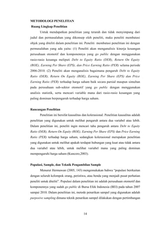 METODOLOGI PENELITIAN
Ruang Lingkup Penelitian
Untuk mendapatkan penelitian yang terarah dan tidak menyimpang dari
judul dan permasalahan yang dikonsep oleh peneliti, maka peneliti membatasi
objek yang diteliti dalam penelitian ini. Peneliti membatasi penelitian ini dengan
permasalahan yang ada yaitu: (1) Peneliti akan menganalisis kinerja keuangan
perusahaan otomotif dan komponennya yang go public dengan menggunakan
rasio-rasio keuanga meliputi Debt to Equity Ratio (DER), Return On Equity
(ROE), Earning Per Share (EPS), dan Price Earning Ratio (PER) selama periode
2006-2010. (2) Peneliti akan menganalisis bagaimana pengaruh Debt to Equity
Ratio (DER), Return On Equity (ROE), Earning Per Share (EPS) dan Price
Earning Ratio (PER) terhadap harga saham baik secara parsial maupun simultan
pada perusahaan sub-sektor otomotif yang go public dengan menggunakan
analisis statistik, serta mencari variable mana dari rasio-rasio keuangan yang
paling dominan berpengaruh terhadap harga saham.
Rancangan Penelitian
Penelitian ini bersifat kausalitas dan kolerasional. Penelitian kausalitas adalah
penelitian yang digunakan untuk melihat pengaruh antara dua variabel atau lebih.
Dalam penelitian ini, peneliti ingin mencari tahu pengaruh antara Debt to Equity
Ratio (DER), Return On Equity (ROE), Earning Per Share (EPS) dan Price Earning
Ratio (PER) terhadap harga saham, sedangkan kolerasional merupakan penelitian
yang digunakan untuk melihat apakah terdapat hubungan yang kuat atau tidak antara
dua variabel atau lebih, untuk melihat variabel mana yang paling dominan
mempengaruhi harga saham (Kuncoro,2003).
Populasi, Sample, dan Teknik Pengambilan Sample
Menurut Hermawan (2005, 143) mengemukakan bahwa “populasi berrkaitan
dengan seluruh kelompok orang, peristiwa, atau benda yang menjadi pusat perhatian
peneliti untuk diteliti”. Populasi dalam penelitian ini adalah perusahaan otomotif dan
komponennya yang sudah go public di Bursa Efek Indonesia (BEI) pada tahun 2007
sampai 2010. Dalam penelitian ini, metode penarikan sampel yang digunakan adalah
purposive sampling dimana teknik penarikan sampel dilakukan dengan pertimbangan
14
 
