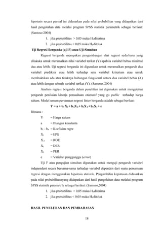 hipotesis secara parsial ini didasarkan pada nilai probabilitas yang didapatkan dari
hasil pengolahan data melalui program SPSS statistik parametrik sebagai berikut:
(Santoso:2004)
1. jika probabilitas > 0,05 maka H0 diterima
2. jika probabilitas < 0,05 maka H0 ditolak
Uji Regresi Berganda (uji F) atau Uji Simultan
Regresi berganda merupakan pengembangan dari regresi sederhana yang
dilakuka untuk meramalkan nilai variabel terikat (Y) apabila variabel bebas minimal
dua atau lebih. Uji regresi berganda ini digunakan untuk meramalkan pengaruh dua
variabel prediktor atau lebih terhadap satu variabel kriterium atau untuk
membuktikan ada atau tidaknya hubungan fungsional antara dua variabel bebas (X)
atau lebih dengan sebuah variabel terikat (Y). (Santoso, 2004)
Analisis regresi berganda dalam penelitian ini digunakan untuk mengetahui
pengaruh penilaian kinerja perusahaan otomotif yang go public terhadap harga
saham. Model umum persamaan regresi linier berganda adalah sebagai berikut:
Y = a + b1 X1 + b2X2 + b3X3 +b4 X4 + e
Dimana :
Y = Harga saham
a = Blangan konstanta
b1 – b4 = Koefisien regre
X1 = EPS
X2 = ROE
X3 = DER
X4 = PER
e = Variabel pengganggu (error)
Uji F atau pengujian simultan digunakan untuk menguji pengaruh variabel
independent secara bersama-sama terhadap variabel dependen dari suatu persamaan
regresi dengan menggunakan hipotesis statistik. Pengambilan keputusan didasarkan
pada nilai probabilitasnyang didapatkan dari hasil pengolahan data melalui program
SPSS statistik parametrik sebagai berikut: (Santoso,2004)
1. jika probabilitas > 0,05 maka H0 diterima
2. jika probabilitas < 0,05 maka H0 ditolak
HASIL PENELITIAN DAN PEMBAHASAN
18
 