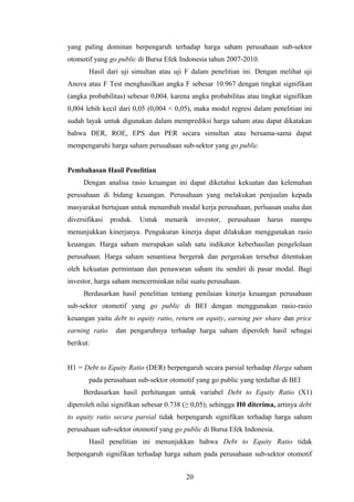 yang paling dominan berpengaruh terhadap harga saham perusahaan sub-sektor
otomotif yang go public di Bursa Efek Indonesia tahun 2007-2010.
Hasil dari uji simultan atau uji F dalam penelitian ini. Dengan melihat uji
Anova atau F Test menghasilkan angka F sebesar 10.967 dengan tingkat signifikan
(angka probabilitas) sebesar 0,004. karena angka probabilitas atau tingkat signifikan
0,004 lebih kecil dari 0,05 (0,004 < 0,05), maka model regresi dalam penelitian ini
sudah layak untuk digunakan dalam memprediksi harga saham atau dapat dikatakan
bahwa DER, ROE, EPS dan PER secara simultan atau bersama-sama dapat
mempengaruhi harga saham perusahaan sub-sektor yang go public.
Pembahasan Hasil Penelitian
Dengan analisa rasio keuangan ini dapat diketahui kekuatan dan kelemahan
perusahaan di bidang keuangan. Perusahaan yang melakukan penjualan kepada
masyarakat bertujuan untuk menambah modal kerja perusahaan, perluasan usaha dan
diversifikasi produk. Untuk menarik investor, perusahaan harus mampu
menunjukkan kinerjanya. Pengukuran kinerja dapat dilakukan menggunakan rasio
keuangan. Harga saham merupakan salah satu indikator keberhasilan pengelolaan
perusahaan. Harga saham senantiasa bergerak dan pergerakan tersebut ditentukan
oleh kekuatan permintaan dan penawaran saham itu sendiri di pasar modal. Bagi
investor, harga saham mencerminkan nilai suatu perusahaan.
Berdasarkan hasil penelitian tentang penilaian kinerja keuangan perusahaan
sub-sektor otomotif yang go public di BEI dengan menggunakan rasio-rasio
keuangan yaitu debt to equity ratio, return on equity, earning per share dan price
earning ratio dan pengaruhnya terhadap harga saham diperoleh hasil sebagai
berikut:
H1 = Debt to Equity Ratio (DER) berpengaruh secara parsial terhadap Harga saham
pada perusahaan sub-sektor otomotif yang go public yang terdaftar di BEI
Berdasarkan hasil perhitungan untuk variabel Debt to Equity Ratio (X1)
diperoleh nilai signifikan sebesar 0.738 (≥ 0,05); sehingga H0 diterima, artinya debt
to equity ratio secara parsial tidak berpengaruh signifikan terhadap harga saham
perusahaan sub-sektor otomotif yang go public di Bursa Efek Indonesia.
Hasil penelitian ini menunjukkan bahwa Debt to Equity Ratio tidak
berpengaruh signifikan terhadap harga saham pada perusahaan sub-sektor otomotif
20
 