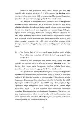 Berdasarkan hasil perhitungan untuk variabel Earnign per share (X3)
diperoleh nilai signifikan sebesar 0,235 (≥ 0,05); sehingga H0 diterima, artinya
earning per share secara parsial tidak berpengaruh signifikan terhadap harga saham
perusahaan sub-sektor otomotif yang go public di Bursa Efek Indonesia.
Hasil penelitian ini menunjukkan bahwa earning per share tidak berpengaruh
signifikan terhadap harga saham. Hal ini dipengaruhi oleh Earning tidak semua
dibagikan sebagai deviden, ada yang ditahan. Apabila proporsi earning yang ditahan
banyak, maka tingkat growth akan tinggi dan return menjadi tinggi. Sedangkan
Apabila proporsi earning yang ditahan sedikit, dan yang dibagikan sebagai deviden
lebih banyak, maka tingkat growth akan sedikit dan return menjadi rendah. sehingga
akan berdampak terhadap permintaan akan harga saham tersebut sehingga harga
saham mengalai penurunan. Hal itulah yang menyebabkan turunnya kinerja
keuangan perusahaan, sehingga Earning per share tidak berpengaruh terhadap harga
saham.
H4 = Price Earning Ratio (PER) berpengaruh secara signifikan positif terhadap
Harga saham pada perusahaan sub-sektor otomotif yang go public yang
terdaftar di BEI
Berdasarkan hasil perhitungan untuk variabel Price Earning Ratio (X4)
diperoleh nilai signifikan sebesar 0, 002 (≥ 0,05); sehingga H0 ditolak, artinya Price
Earning Ratio secara parsial berpengaruh signifikan terhadap harga saham
perusahaan sub-sektor otomotif yang go public di Bursa Efek Indonesia.
Hasil penelitian ini menunjukkan bahwa price earning ratio berpengaruh
signifikan terhadap harga saham pada perusahaan sub-sektor otomotif go public yang
terdaftar di BEI. Hasil dari penelitian ini mengungkapkan PER berpengaruh terhadap
harga saham dimana pengaruhnya cukup besar yaitu nilai 63,8% dilihat dari nilai R
Square pada model summary, berarti sebesar 63,8% harga saham yang terjadi dapat
dipengaruhi dengan menggunakan Price Earning Ratio (PER). Dimana dengan
pengaruhnya sebesar 63,8% akan digunakan untuk memprediksi kemampuan
perusahaan dalam menghasilkan laba dimasa yang akan datang. Price earning ratio
yang tinggi menunjukkan bahwa investor bersedia untuk membayar dengan harga
saham premium untuk perusahaan. Makin besar price earning ratio suatu saham
maka harga saham juga akan semakin meningkat.
22
 