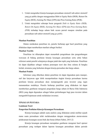 1. Untuk mengetahui kinerja keuangan perusahaan otomotif sub-sektor otomotif
yang go public dengan menggunakan Debt to Equity Ratio (DER), Return On
Equity (ROE), Earning Per Share (EPS) dan Price Earning Ratio (PER).
2. Untuk mengetahui seberapa besar pengaruh Debt to Equity Ratio (DER),
Return On Equity (ROE), Earning Per Share (EPS) dan Price Earning Ratio
(PER) terhadap harga saham baik secara parsial maupun simultan pada
perusahaan sub-sektor otomotif yang go public.
Manfaat Penelitian
Dalam melakukan penelitian ini, penulis berharap agar hasil penelitian yang
dilakukan dapat memberikan manfaat sebagai berikut:
Manfaat Teoritis
Penelitian ini diharapkan dapat menambah pengetahuan dan pengembangan
wawasan di bidang penilaian kinerja keuangan perusahaan serta sebai bahan
referensi untuk peneliti selanjutnya dengan judul dan topik yang berkaitan. Penelitian
ini dapat dijadikan sebagai wahana penerapan teori dan ilmu selama di bangku
kuliah, terutama yang berkaitan dengan kinerja perusahan dan harga saham.
Manfaat Praktis
Informasi yang diberikan dalam penelitian ini dapat digunakan para manajer,
staf dan karyawan agar lebih memperhatikan tingkat kinerja perusahaan karena
penilaian kinerja perusahaan akan mempengaruhi para investor yang ingin
menanamkan modalnya. Penulis berharap penelitian yang dilakukan ini dapat
memberikan gambaran mengenai pergerakan harga saham di Bursa Efek Indonesia
(BEI) yang dapat digunakan sebagai bahan pertimbangan bagi pasa investor dalam
mengambil keputusan untuk melakukan investasi.
TINJAUAN PUSTAKA
Landasan Teori
Pengertian Penilaian Kinerja Keuangan Perusahaan
Kinerja keuangan adalah suatu analisis yang dilakukan untuk melihat sejauh
mana suatu perusahaan telah melaksanakan dengan menggunakan aturan-aturan
pelaksanaan keuangan secara baik dan benar.(Irham Fahmi, 2011:2)
Kinerja keuangan perusahaan merupakan gambaran mengenai hasil operasi
perusahaan yang terdapat dalam laporan keuangan perusahaan dalam periode
5
 