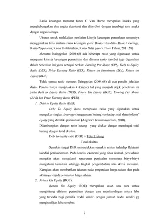 Rasio keuangan menurut James C Van Horne merupakan indeks yang
menghubungakan dua angka akuntansi dan diperoleh dengan membagi satu angka
dengan angka lainnya.
Ukuran untuk melakukan penilaian kinerja keuangan perusahaan umumnya
menggunakan lima analisis rasio keuangan yaitu: Rasio Likuiditas, Rasio Leverage,
Rasio Perputaran, Rasio Profitabilitas, Rasio Nilai pasar.(Irham Fahmi, 2011:58)
Menurut Nainggolan (2004:68) ada beberapa rasio yang digunakan untuk
mengukur kinerja keuangan perusahaan dan dimana rasio tersebut juga digunakan
dalam penelitian ini yaitu sebagai berikut: Earning Per Share (EPS), Debt to Equity
Ratio (DER), Price Earning Ratio (PER), Return on Investment (ROI), Return on
Equity (ROE)
Tidak semua rasio menurut Nainggolan (2004:68) di atas penulis jelaskan
disini. Penulis hanya menjelaskan 4 (Empat) hal yang menjadi objek penelitian ini
yaitu Debt to Equity Ratio (DER), Return On Equity (ROE), Earning Per Share
(EPS) dan Price Earning Ratio (PER).
1. Debt to Equity Ratio (DER)
Debt To Equity Ratio merupakan rasio yang digunakan untuk
mengukur tingkat leverage (penggunaan hutang) terhadap total shareholders’
equity yang dimiliki perusahaan (Angrawit Kusumawardani, 2010).
Dilambangkan dengan ratio hutang yang diukur dengan membagai total
hutang dengan total ekuitas.
Debt to equity ratio (DER) = Total Hutang
Total ekuitas
Semakin tinggi DER menunjukkan semakin rentan terhadap fluktuasi
kondisi perekonomian. Pada kondisi ekonomi yang tidak normal, perusahaan
mungkin akan mengalami penurunan penjualan sementara biaya-biaya
mengalami kenaikan sehingga tingkat pengembalian atas aktiva menurun.
Kerugian akan memberikan tekanan pada pergerakan harga saham dan pada
akhirnya terjadi penurunan harga saham.
2. Return On Equity (ROE)
Return On Equity (ROE) merupakan salah satu cara untuk
menghitung efisiensi perusahaan dengan cara membandingan antara laba
yang tersedia bagi pemilik modal sendiri dengan jumlah modal sendiri yg
menghasilkan laba tersebut.
7
 