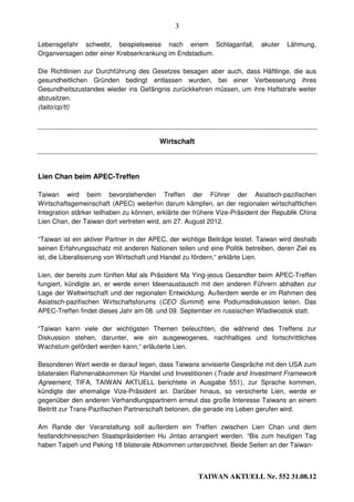 3

Lebensgefahr schwebt, beispielsweise nach einem Schlaganfall,               akuter   Lähmung,
Organversagen oder einer Krebserkrankung im Endstadium.

Die Richtlinien zur Durchführung des Gesetzes besagen aber auch, dass Häftlinge, die aus
gesundheitlichen Gründen bedingt entlassen wurden, bei einer Verbesserung ihres
Gesundheitszustandes wieder ins Gefängnis zurückkehren müssen, um ihre Haftstrafe weiter
abzusitzen.
(taito/cp/tt)




                                         Wirtschaft



Lien Chan beim APEC-Treffen

Taiwan wird beim bevorstehenden Treffen der Führer der Asiatisch-pazifischen
Wirtschaftsgemeinschaft (APEC) weiterhin darum kämpfen, an der regionalen wirtschaftlichen
Integration stärker teilhaben zu können, erklärte der frühere Vize-Präsident der Republik China
Lien Chan, der Taiwan dort vertreten wird, am 27. August 2012.

“Taiwan ist ein aktiver Partner in der APEC, der wichtige Beiträge leistet. Taiwan wird deshalb
seinen Erfahrungsschatz mit anderen Nationen teilen und eine Politik betreiben, deren Ziel es
ist, die Liberalisierung von Wirtschaft und Handel zu fördern,“ erklärte Lien.

Lien, der bereits zum fünften Mal als Präsident Ma Ying-jeous Gesandter beim APEC-Treffen
fungiert, kündigte an, er werde einen Ideenaustausch mit den anderen Führern abhalten zur
Lage der Weltwirtschaft und der regionalen Entwicklung. Außerdem werde er im Rahmen des
Asiatisch-pazifischen Wirtschaftsforums (CEO Summit) eine Podiumsdiskussion leiten. Das
APEC-Treffen findet dieses Jahr am 08. und 09. September im russischen Wladiwostok statt.

“Taiwan kann viele der wichtigsten Themen beleuchten, die während des Treffens zur
Diskussion stehen, darunter, wie ein ausgewogenes, nachhaltiges und fortschrittliches
Wachstum gefördert werden kann,“ erläuterte Lien.

Besonderen Wert werde er darauf legen, dass Taiwans anvisierte Gespräche mit den USA zum
bilateralen Rahmenabkommen für Handel und Investitionen (Trade and Investment Framework
Agreement, TIFA, TAIWAN AKTUELL berichtete in Ausgabe 551), zur Sprache kommen,
kündigte der ehemalige Vize-Präsident an. Darüber hinaus, so versicherte Lien, werde er
gegenüber den anderen Verhandlungspartnern erneut das große Interesse Taiwans an einem
Beitritt zur Trans-Pazifischen Partnerschaft betonen, die gerade ins Leben gerufen wird.

Am Rande der Veranstaltung soll außerdem ein Treffen zwischen Lien Chan und dem
festlandchinesischen Staatspräsidenten Hu Jintao arrangiert werden. “Bis zum heutigen Tag
haben Taipeh und Peking 18 bilaterale Abkommen unterzeichnet. Beide Seiten an der Taiwan-



                                                      TAIWAN AKTUELL Nr. 552 31.08.12
 