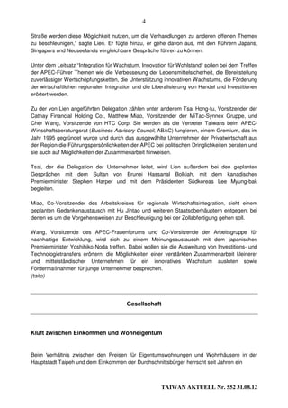 4

Straße werden diese Möglichkeit nutzen, um die Verhandlungen zu anderen offenen Themen
zu beschleunigen,“ sagte Lien. Er fügte hinzu, er gehe davon aus, mit den Führern Japans,
Singapurs und Neuseelands vergleichbare Gespräche führen zu können.

Unter dem Leitsatz “Integration für Wachstum, Innovation für Wohlstand“ sollen bei dem Treffen
der APEC-Führer Themen wie die Verbesserung der Lebensmittelsicherheit, die Bereitstellung
zuverlässiger Wertschöpfungsketten, die Unterstützung innovativen Wachstums, die Förderung
der wirtschaftlichen regionalen Integration und die Liberalisierung von Handel und Investitionen
erörtert werden.

Zu der von Lien angeführten Delegation zählen unter anderem Tsai Hong-tu, Vorsitzender der
Cathay Financial Holding Co., Matthew Miao, Vorsitzender der MiTac-Synnex Gruppe, und
Cher Wang, Vorsitzende von HTC Corp. Sie werden als die Vertreter Taiwans beim APEC-
Wirtschaftsberatungsrat (Business Advisory Council, ABAC) fungieren, einem Gremium, das im
Jahr 1995 gegründet wurde und durch das ausgewählte Unternehmer der Privatwirtschaft aus
der Region die Führungspersönlichkeiten der APEC bei politischen Dringlichkeiten beraten und
sie auch auf Möglichkeiten der Zusammenarbeit hinweisen.

Tsai, der die Delegation der Unternehmer leitet, wird Lien außerdem bei den geplanten
Gesprächen mit dem Sultan von Brunei Hassanal Bolkiah, mit dem kanadischen
Premierminister Stephen Harper und mit dem Präsidenten Südkoreas Lee Myung-bak
begleiten.

Miao, Co-Vorsitzender des Arbeitskreises für regionale Wirtschaftsintegration, sieht einem
geplanten Gedankenaustausch mit Hu Jintao und weiteren Staatsoberhäuptern entgegen, bei
denen es um die Vorgehensweisen zur Beschleunigung bei der Zollabfertigung gehen soll.

Wang, Vorsitzende des APEC-Frauenforums und Co-Vorsitzende der Arbeitsgruppe für
nachhaltige Entwicklung, wird sich zu einem Meinungsaustausch mit dem japanischen
Premierminister Yoshihiko Noda treffen. Dabei wollen sie die Ausweitung von Investitions- und
Technologietransfers erörtern, die Möglichkeiten einer verstärkten Zusammenarbeit kleinerer
und mittelständischer Unternehmen für ein innovatives Wachstum ausloten sowie
Fördermaßnahmen für junge Unternehmer besprechen.
(taito)




                                        Gesellschaft




Kluft zwischen Einkommen und Wohneigentum


Beim Verhältnis zwischen den Preisen für Eigentumswohnungen und Wohnhäusern in der
Hauptstadt Taipeh und dem Einkommen der Durchschnittsbürger herrscht seit Jahren ein



                                                       TAIWAN AKTUELL Nr. 552 31.08.12
 