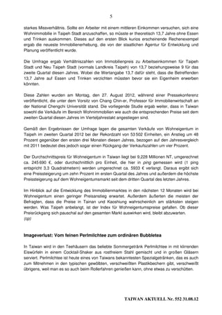 5

starkes Missverhältnis. Sollte ein Arbeiter mit einem mittleren Einkommen versuchen, sich eine
Wohnimmobilie in Taipeh Stadt anzuschaffen, so müsste er theoretisch 13,7 Jahre ohne Essen
und Trinken auskommen. Dieses auf den ersten Blick kurios erscheinende Rechenexempel
ergab die neueste Immobilienerhebung, die von der staatlichen Agentur für Entwicklung und
Planung veröffentlicht wurde.

Die Umfrage ergab Verhältniszahlen von Immobilienpreis zu Arbeitseinkommen für Taipeh
Stadt und Neu Taipeh Stadt (vormals Landkreis Taipeh) von 13,7 beziehungsweise 9 für das
zweite Quartal diesen Jahres. Wobei die Wertangabe 13,7 dafür steht, dass die Betreffenden
13,7 Jahre auf Essen und Trinken verzichten müssten bevor sie ein Eigenheim erwerben
könnten.

Diese Zahlen wurden am Montag, den 27. August 2012, während einer Pressekonferenz
veröffentlicht, die unter dem Vorsitz von Chang Chin-er, Professor für Immobilienwirtschaft an
der National Chengchi Universität stand. Die vorliegende Studie ergab weiter, dass in Taiwan
sowohl die Verkäufe im Bereich Wohnimmobilien wie auch die entsprechenden Preise seit dem
zweiten Quartal diesen Jahres im Vierteljahrestakt angestiegen sind.

Gemäß den Ergebnissen der Umfrage lagen die gesamten Verkäufe von Wohneigentum in
Taipeh im zweiten Quartal 2012 bei der Rekordzahl von 53 502 Einheiten, ein Anstieg um 48
Prozent gegenüber den ersten drei Monaten diesen Jahres, bezogen auf den Jahresvergleich
mit 2011 bedeutet dies jedoch sogar einen Rückgang der Verkaufszahlen um vier Prozent.

Der Durchschnittspreis für Wohneigentum in Taiwan liegt bei 9,228 Millionen NT, umgerechnet
ca. 245 690 €, oder durchschnittlich pro Einheit, die hier in ping gemessen wird (1 ping
entspricht 3,3 Quadratmetern) werden umgerechnet ca. 5933 € verlangt. Daraus ergibt sich
eine Preissteigerung um zehn Prozent im ersten Quartal des Jahres und außerdem die höchste
Preissteigerung auf dem Wohneigentumsmarkt seit dem dritten Quartal des letzten Jahres.

Im Hinblick auf die Entwicklung des Immobilienmarktes in den nächsten 12 Monaten wird bei
Wohneigentum einen geringer Preisanstieg erwartet. Außerdem äußerten die meisten der
Befragten, dass die Preise in Tainan und Kaoshiung wahrscheinlich am stärksten steigen
werden. Was Taipeh anbelangt, ist der Index für Wohneigentumspreise gefallen. Ob dieser
Preisrückgang sich pauschal auf den gesamten Markt auswirken wird, bleibt abzuwarten.
(cp)



Imageverlust: Vom feinen Perlmilchtee zum ordinären Bubbletea

In Taiwan wird in den Teehäusern das beliebte Sommergetränk Perlmilchtee in mit klirrenden
Eiswürfeln in einem Cocktail-Shaker aus rostfreiem Stahl gemischt und in großen Gläsern
serviert. Perlmilchtee ist heute eines von Taiwans bekanntesten Spezialgetränken, das es auch
zum Mitnehmen in den typischen gewölbten, verschweißten Plastikbechern gibt, verschweißt
übrigens, weil man es so auch beim Rollerfahren genießen kann, ohne etwas zu verschütten.




                                                      TAIWAN AKTUELL Nr. 552 31.08.12
 