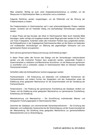 2

Meer entwerfen. Wichtig sei auch, einen Kooperationsmechanismus zu schaffen, um die
Ressourcen im Ostchinesischen Meer zu erforschen und zu entwickeln.

Folgende Richtlinien werden vorgeschlagen, um die Effektivität und die Wirkung der
Friedensinitiative zu fördern.

Die Friedensinitiative im Ostchinesischen soll in zwei aufeinanderfolgenden Phasen realisiert
werden. Zunächst soll ein friedvoller Dialog und wechselseitige Verhandlungen angestrebt
werden:

In dieser Phase soll das Konzept, den Streit im Ostchinesischen Meer durch friedvolle Mittel
beizulegen, weiter verfolgt und ausgebaut werden sowie Wege gefunden werden für die Track I
und Track II Gespräche. Außerdem sollen alle involvierten Parteien dazu aufgefordert werden,
die Schlüsselthemen in der Angelegenheit Ostchinesisches Meer auf der Ebene von bilateralen
und multilateralen Verhandlungen zur Stärkung des gegenseitigen Vertrauens und zum
gemeinsamen Nutzen anzusprechen.

Dann soll eine gemeinsame Ressourcennutzung und Entwicklung folgen:

In dieser Phase sollen alle Formen des Dialogs und der Verhandlungen institutionalisiert
werden und alle involvierten Parteien dazu aufgerufen werden, substantielle Projekte in
Zusammenarbeit zu realisieren und Mechanismen einzuführen, um die Ressourcen gemeinsam
zu erschließen und zu entwickeln, sodass im Ostchinesischen Meer ein Netzwerk friedvoller
Partnerschaft entsteht.

Schließlich sollen die Schlüsselthemen konkret angegangen werden:

Fischereiindustrie – Die Einberufung von bilateralen und multilateralen Konferenzen der
Fischereiindustrie und andere Formen der Kooperation und des Austausches sowie die
Etablierung eines geeigneten Mechanismus für die Zusammenarbeit und die Verwaltung der
Fischereiindustrie.

Förderindustrie – Die Förderung der gemeinsamen Erschließung der Gewässer nördlich von
Taiwan und die Etablierung eines geeigneten Mechanismus zur gemeinsamen Erschließung,
Entwicklung und Verwaltung.

Meeresforschung und Meeresschutz – Die Durchführung multinationaler Meeres- und
ökologischer Forschungsprojekte im Ostchinesischen Meer.

Sicherheit der Gewässer und unkonventionelle Sicherheitsmaßnahmen - Die Errichtung des
bilateralen und multilateralen Austausches bei der Strafverfolgung und der Zusammenarbeit bei
der Meeresrettung. Die Schaffung eines geeigneten Mechanismus zur gemeinschaftlichen
Meeressicherheit und zur Strafverfolgung.




                                                     TAIWAN AKTUELL Nr. 553 15.09.12
 